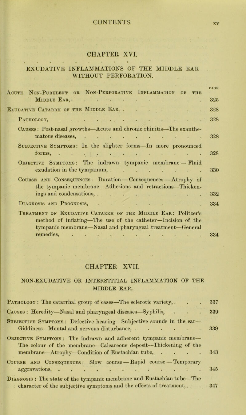 xv CHAPTER XVI. EXUDATIVE INFLAMMATIONS OF THE MIDDLE EAR WITHOUT PERFORATION. Acute Non-Purulent or Non-Perforative Inflammation of the Middle Ear, Exudative Catarrh of the Middle Ear, Pathology, . . Causes: Post-nasal growths—Acute and chronic rhinitis—The exanthe- matous diseases, .......... Subjective Symptoms : In the slighter forms—In more pronounced forms, ............ Objective Symptoms : The indrawn tympanic membrane — Fluid exudation in the tympanum, ........ Course and Consequences: Duration — Consequences — Atrophy of the tympanic membrane—Adhesions and retractions—Thicken- ings and condensations, ......... Diagnosis and Prognosis, Treatment of Exudative Catarrh of the Middle Ear: Politzer’s method of inflating—The use of the catheter—Incision of the tympanic membrane—Nasal and pharyngeal treatment—General remedies, ........... CHAPTER XVII. NON-EXUDATIVE OR INTERSTITIAL INFLAMMATION OF THE MIDDLE EAR. Pathology : The catarrhal group of cases—The sclerotic variety,. Causes : Heredity—Nasal and pharyngeal diseases—Syphilis, Subjective Symptoms : Defective hearing—Subjective sounds in the ear— Giddiness—Mental and nervous disturbance, ...... Objective Symptoms : The indrawn and adherent tympanic membrane— The colour of the membrane—Calcareous deposit—Thickening of the membrane—Atrophy—Condition of Eustachian tube, .... Course and Consequences: Slow course — Rapid course — Temporary aggravations, ............ Diagnosis : The state of the tympanic membrane and Eustachian tube—The character of the subjective symptoms and the effects of treatment,. PAGE 325 328 328 328 328 330 332 334 334 337 339 339 343 345 347