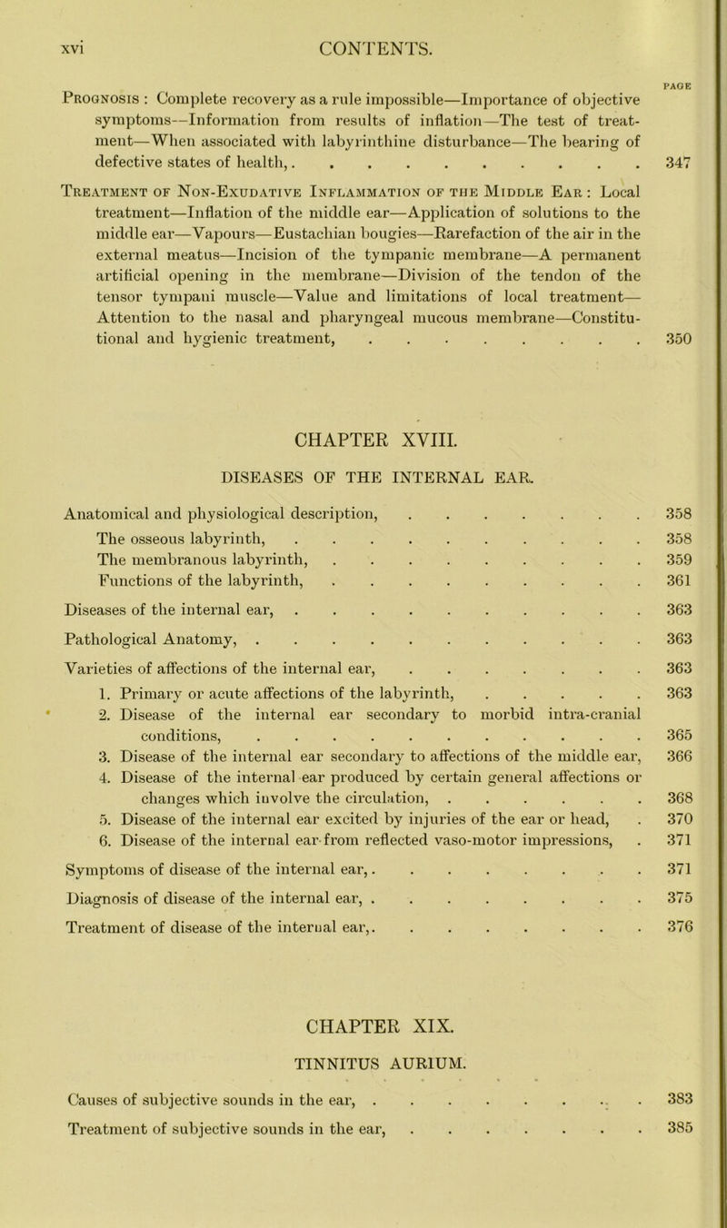 PAGE Prognosis : Complete recovery as a rule impossible—Importance of objective symptoms—Information from results of inflation—The test of treat- ment—When associated with labyrinthine disturbance—The bearing of defective states of health, 347 Treatment of Non-Exudative Inflammation of the Middle Ear : Local treatment—Inflation of the middle ear—Application of solutions to the middle ear—Vapours—Eustachian bougies—Rarefaction of the air in the external meatus—Incision of the tympanic membrane—A permanent artificial opening in the membrane—Division of the tendon of the tensor tympani muscle—Value and limitations of local treatment— Attention to the nasal and pharyngeal mucous membrane—Constitu- tional and hygienic treatment, 350 CHAPTER XVIII. DISEASES OF THE INTERNAL EAR. Anatomical and physiological description, ....... 358 The osseous labyrinth, .......... 358 The membranous labyrinth, ......... 359 Functions of the labyrinth, 361 Diseases of the internal ear, .......... 363 Pathological Anatomy, ........... 363 Varieties of affections of the internal ear, ....... 363 1. Primary or acute affections of the labyrinth, ..... 363 2. Disease of the internal ear secondary to morbid intra-cranial conditions, ........... 365 3. Disease of the internal ear secondary to affections of the middle ear, 366 4. Disease of the internal ear produced by certain general affections or changes which involve the circulation, ...... 368 5. Disease of the internal ear excited by injuries of the ear or head, . 370 6. Disease of the internal ear-from reflected vaso-motor impressions, . 371 Symptoms of disease of the internal ear,........ 371 Diagnosis of disease of the internal ear, . . . . . . . .375 Treatment of disease of the internal ear,. ....... 376 CHAPTER XIX. TINNITUS AUR1UM. Causes of subjective sounds in the ear, . . . . . . ... 383 Treatment of subjective sounds in the ear, ....... 385
