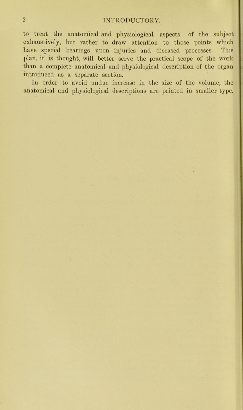 to treat the anatomical and physiological aspects of the subject exhaustively, but rather to draw attention to those points which have special bearings upon injuries and diseased processes. This plan, it is thought, will better serve the practical scope of the work than a complete anatomical and physiological description of the organ introduced as a separate section. In order to avoid undue increase in the size of the volume, the anatomical and physiological descriptions are printed in smaller type.
