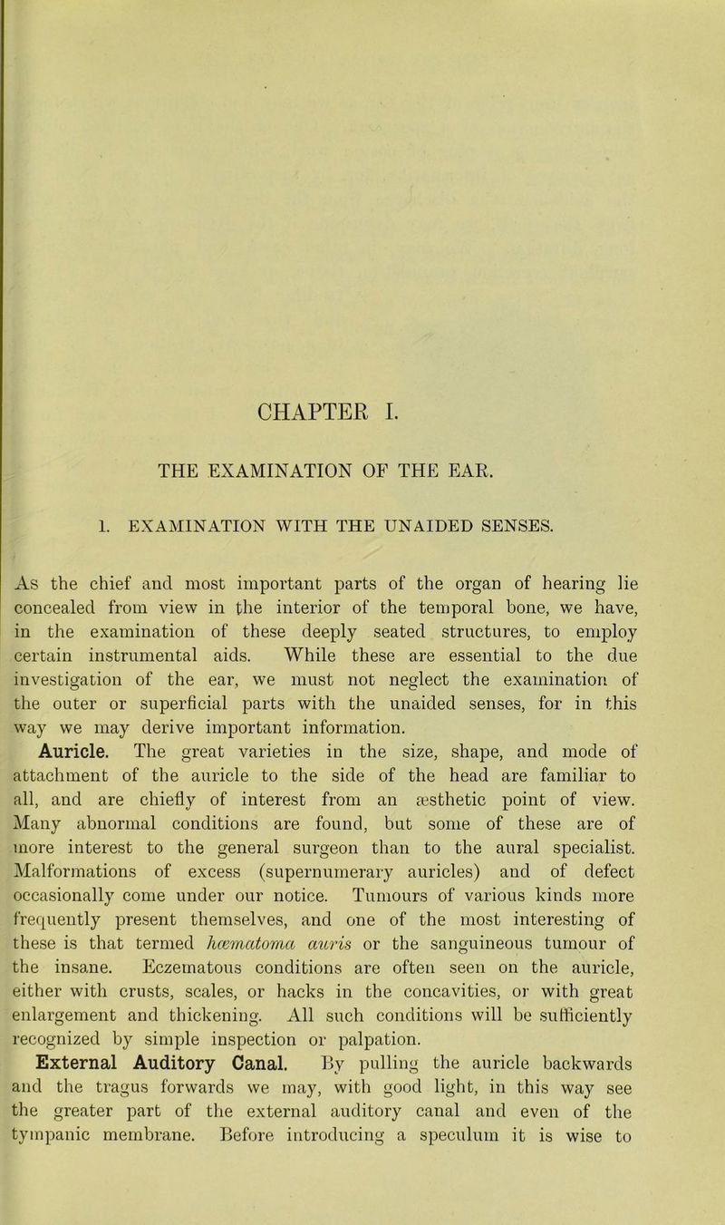 THE EXAMINATION OF THE EAR. 1. EXAMINATION WITH THE UNAIDED SENSES. As the chief and most important parts of the organ of hearing lie concealed from view in the interior of the temporal bone, we have, in the examination of these deeply seated structures, to employ certain instrumental aids. While these are essential to the due investigation of the ear, we must not neglect the examination of the outer or superficial parts with the unaided senses, for in this way we may derive important information. Auricle. The great varieties in the size, shape, and mode of attachment of the auricle to the side of the head are familiar to all, and are chiefly of interest from an aesthetic point of view. Many abnormal conditions are found, but some of these are of more interest to the general surgeon than to the aural specialist. Malformations of excess (supernumerary auricles) and of defect occasionally come under our notice. Tumours of various kinds more frequently present themselves, and one of the most interesting of these is that termed licematoma auris or the sanguineous tumour of the insane. Eczematous conditions are often seen on the auricle, either with crusts, scales, or hacks in the concavities, or with great enlargement and thickening. All such conditions will be sufficiently recognized by simple inspection or palpation. External Auditory Canal. By pulling the auricle backwards and the tragus forwards we may, with good light, in this way see the greater part of the external auditory canal and even of the tympanic membrane. Before introducing a speculum it is wise to
