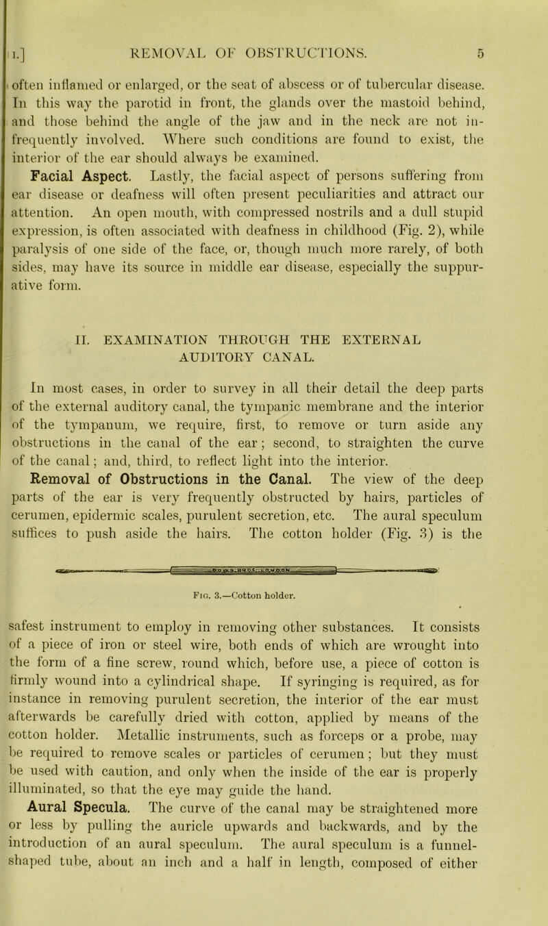 often inflamed or enlarged, or the seat of abscess or of tubercular disease. In this way the parotid in front, the glands over the mastoid behind, and those behind the angle of the jaw and in the neck are not in- frequently involved. Where such conditions are found to exist, the interior of the ear should always be examined. Facial Aspect. Lastly, the facial aspect of persons suffering from ear disease or deafness will often present peculiarities and attract our attention. An open mouth, with compressed nostrils and a dull stupid expression, is often associated with deafness in childhood (Fig. 2), while paralysis of one side of the face, or, though much more rarely, of both sides, may have its source in middle ear disease, especially the suppur- ative form. II. EXAMINATION THROUGH THE EXTERNAL AUDITORY CANAL. In most cases, in order to survey in all their detail the deep parts of the external auditory canal, the tympanic membrane and the interior of the tympanum, we require, first, to remove or turn aside any obstructions in the canal of the ear ; second, to straighten the curve of the canal; and, third, to reflect light into the interior. Removal of Obstructions in the Canal. The view of the deep parts of the ear is very frequently obstructed by hairs, particles of cerumen, epidermic scales, purulent secretion, etc. The aural speculum suffices to push aside the hairs. The cotton holder (Fig. 3) is the Fig. 3.—Cotton holder. safest instrument to employ in removing other substances. It consists of a piece of iron or steel wire, both ends of which are wrought into the form of a fine screw, round which, before use, a piece of cotton is firmly wound into a cylindrical shape. If syringing is required, as for instance in removing purulent secretion, the interior of the ear must afterwards be carefully dried with cotton, applied by means of the cotton holder. Metallic instruments, such as forceps or a probe, may be required to remove scales or particles of cerumen; but they must be used with caution, and only when the inside of the ear is properly illuminated, so that the eye may guide the hand. Aural Specula. The curve of the canal may be straightened more or less by pulling the auricle upwards and backwards, and by the introduction of an aural speculum. The aural speculum is a funnel- shaped tube, about an inch and a half in length, composed of either