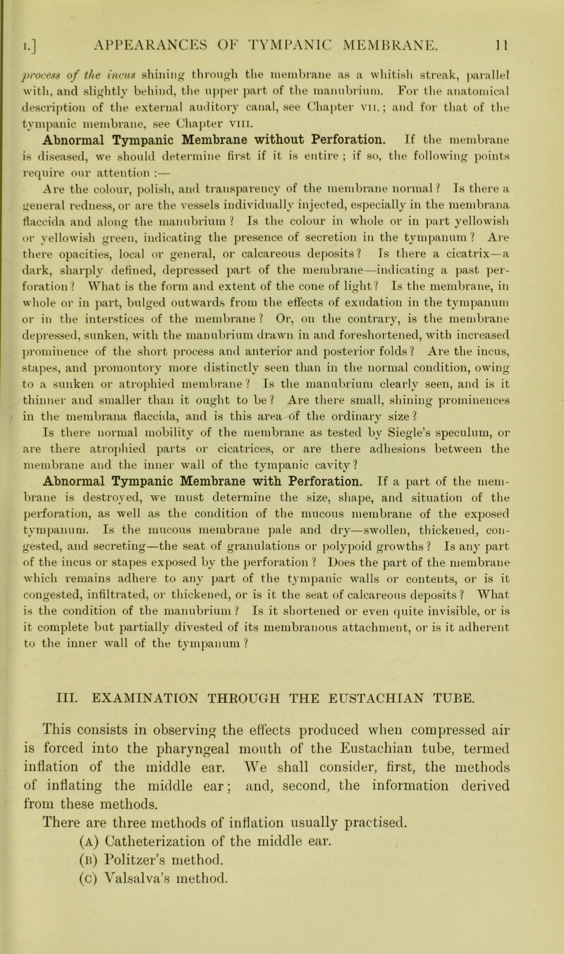 process of the incus shining through the membrane as a whitish streak, parallel with, and slightly behind, the upper part of the manubrium. For the anatomical description of the external auditory canal, see Chapter vn.; and for that of the tympanic membrane, see Chapter viii. Abnormal Tympanic Membrane without Perforation. If the membrane is diseased, we should determine first if it is entire ; if so, the following points require our attention :— Are the colour, polish, and transparency of the membrane normal? Is there a general redness, or are the vessels individually injected, especially in the membrana tiaccida and along the manubrium ? Is the colour in whole or in part yellowish or yellowish green, indicating the presence of secretion in the tympanum ? Are there opacities, local or general, or calcareous deposits? Is there a cicatrix—a dark, sharply defined, depressed part of the membrane—indicating a past per- foration? What is the form and extent of the cone of light? Is the membrane, in whole or in part, bulged outwards from the effects of exudation in the tympanum or in the interstices of the membrane ? Or, on the contrary, is the membrane depressed, sunken, with the manubrium drawn in and foreshortened, with increased prominence of the short process and anterior and posterior folds ? Are the incus, stapes, and promontory more distinctly seen than in the normal condition, owing to a sunken or atrophied membrane ? Is the manubrium clearly seen, and is it thinner and smaller than it ought to be ? Are there small, shining prominences in the membrana flaccida, and is this area of the ordinary size ? Is there normal mobility of the membrane as tested by Siegle’s speculum, or are there atrophied parts or cicatrices, or are there adhesions between the membrane and the inner wall of the tympanic cavity? Abnormal Tympanic Membrane with Perforation. If a part of the mem- brane is destroyed, we must determine the size, shape, and situation of the perforation, as well as the condition of the mucous membrane of the exposed tympanum. Is the mucous membrane pale and dry—swollen, thickened, con- gested, and secreting—the seat of granulations or polypoid growths? Is any part of the incus or stapes exposed by the perforation ? Does the part of the membrane which remains adhere to any part of the tympanic walls or contents, or is it congested, infiltrated, or thickened, or is it the seat of calcareous deposits ? What is the condition of the manubrium ? Is it shortened or even quite invisible, or is it complete but partially divested of its membranous attachment, or is it adherent to the inner wall of the tympanum ? III. EXAMINATION THROUGH THE EUSTACHIAN TUBE. This consists in observing the effects produced when compressed air is forced into the pharyngeal mouth of the Eustachian tube, termed inflation of the middle ear. We shall consider, first, the methods of inflating the middle ear; and, second, the information derived from these methods. There are three methods of inflation usually practised. (a) Catheterization of the middle ear. (b) Politzer’s method. (c) Valsalva’s method.