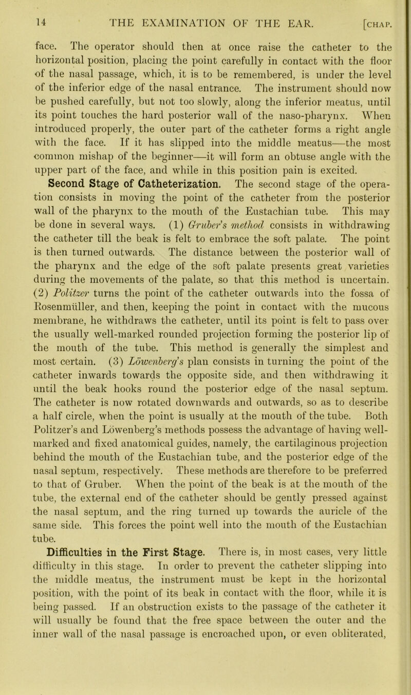 face. The operator should then at once raise the catheter to the horizontal position, placing the point carefully in contact with the floor of the nasal passage, which, it is to be remembered, is under the level of the inferior edge of the nasal entrance. The instrument should now be pushed carefully, but not too slowly, along the inferior meatus, until its point touches the hard posterior wall of the naso-pharynx. When introduced properly, the outer part of the catheter forms a right angle with the face. If it has slipped into the middle meatus—the most common mishap of the beginner—it will form an obtuse angle with the upper part of the face, and while in this position pain is excited. Second Stage of Catheterization. The second stage of the opera- tion consists in moving the point of the catheter from the posterior wall of the pharynx to the mouth of the Eustachian tube. This may be done in several ways. (1) Gruber s method consists in withdrawing the catheter till the beak is felt to embrace the soft palate. The point is then turned outwards. The distance between the posterior wall of the pharynx and the edge of the soft palate presents great varieties during the movements of the palate, so that this method is uncertain. (2) Politzer turns the point of the catheter outwards into the fossa of Rosenmiiller, and then, keeping the point in contact with the mucous membrane, he withdraws the catheter, until its point is felt to pass over the usually well-marked rounded projection forming the posterior lip of the mouth of the tube. This method is generally the simplest and most certain. (3) Lowenbergs plan consists in turning the point of the catheter inwards towards the opposite side, and then withdrawing it until the beak hooks round the posterior edge of the nasal septum. The catheter is now rotated downwards and outwards, so as to describe a half circle, when the point is usually at the mouth of the tube. Both Politzer’s and Lowenberg’s methods possess the advantage of having well- marked and fixed anatomical guides, namely, the cartilaginous projection behind the mouth of the Eustachian tube, and the posterior edge of the nasal septum, respectively. These methods are therefore to be preferred to that of Gruber. When the point of the beak is at the mouth of the tube, the external end of the catheter should be gently pressed against the nasal septum, and the ring turned up towards the auricle of the same side. This forces the point well into the mouth of the Eustachian tube. Difficulties in the First Stage. There is, in most cases, very little difficulty in this stage. In order to prevent the catheter slipping into the middle meatus, the instrument must be kept in the horizontal position, with the point of its beak in contact with the floor, while it is being passed. If an obstruction exists to the passage of the catheter it will usually be found that the free space between the outer and the inner wall of the nasal passage is encroached upon, or even obliterated,