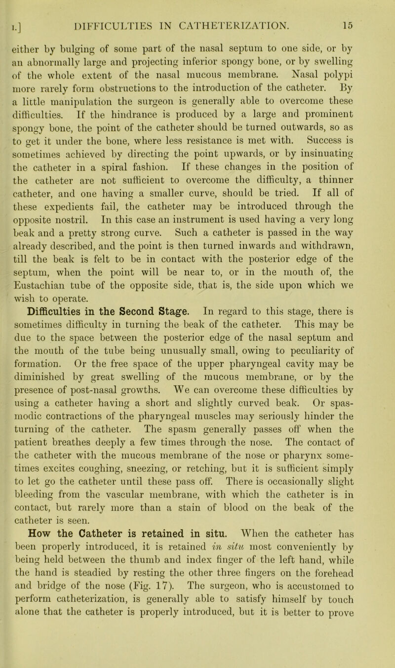 either by bulging of some part of the nasal septum to one side, or by an abnormally large and projecting inferior spongy bone, or by swelling of the whole extent of the nasal mucous membrane. Nasal polypi more rarely form obstructions to the introduction of the catheter. By a little manipulation the surgeon is generally able to overcome these difficulties. If the hindrance is produced by a large and prominent spongy bone, the point of the catheter should be turned outwards, so as to set it under the bone, where less resistance is met with. Success is sometimes achieved by directing the point upwards, or by insinuating the catheter in a spiral fashion. If these changes in the position of the catheter are not sufficient to overcome the difficulty, a thinner catheter, and one having a smaller curve, should be tried. If all of these expedients fail, the catheter may be introduced through the opposite nostril. In this case an instrument is used having a very long beak and a pretty strong curve. Such a catheter is passed in the way already described, and the point is then turned inwards and withdrawn, till the beak is felt to be in contact with the posterior edge of the septum, when the point will be near to, or in the mouth of, the Eustachian tube of the opposite side, that is, the side upon which we wish to operate. Difficulties in the Second Stage. In regard to this stage, there is sometimes difficulty in turning the beak of the catheter. This may be due to the space between the posterior edge of the nasal septum and the mouth of the tube being unusually small, owing to peculiarity of formation. Or the free space of the upper pharyngeal cavity may be diminished by great swelling of the mucous membrane, or by the presence of post-nasal growths. We can overcome these difficulties by using a catheter having a short and slightly curved beak. Or spas- modic contractions of the pharyngeal muscles may seriously hinder the turning of the catheter. The spasm generally passes off when the patient breathes deeply a few times through the nose. The contact of the catheter with the mucous membrane of the nose or pharynx some- times excites coughing, sneezing, or retching, but it is sufficient simply to let go the catheter until these pass off. There is occasionally slight bleeding from the vascular membrane, with which the catheter is in contact, but rarely more than a stain of blood on the beak of the catheter is seen. How the Catheter is retained in situ. When the catheter has been properly introduced, it is retained in situ most conveniently by being held between the thumb and index finger of the left hand, while the hand is steadied by resting the other three fingers on the forehead and bridge of the nose (Fig. 17). The surgeon, who is accustomed to perform catheterization, is generally able to satisfy himself by touch alone that the catheter is properly introduced, but it is better to prove