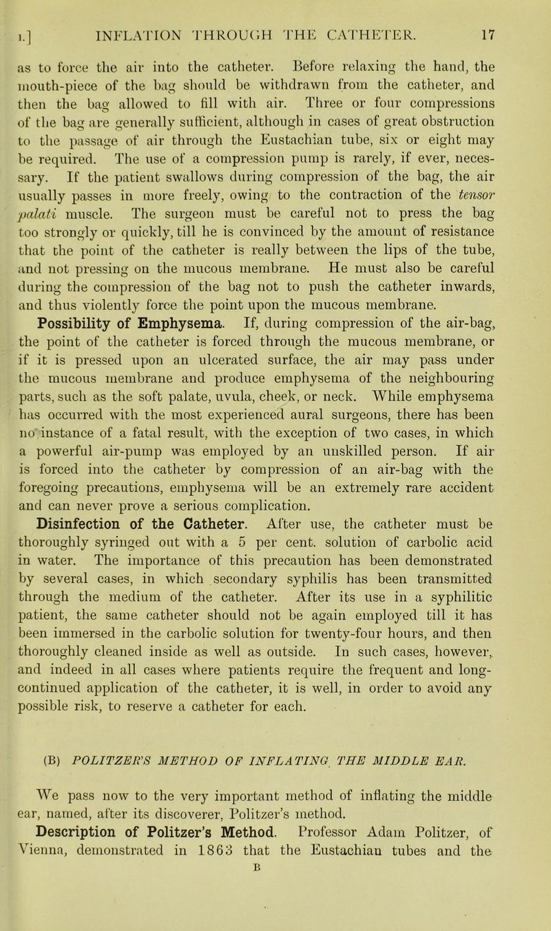 >•1 as to force the air into the catheter. Before relaxing the hand, the mouth-piece of the bag should be withdrawn from the catheter, and then the bag allowed to fill with air. Three or four compressions of the bag are generally sufficient, although in cases of great obstruction to the passage of air through the Eustachian tube, six or eight may be required. The use of a compression pump is rarely, if ever, neces- sary. If the patient swallows during compression of the bag, the air usually passes in more freely, owing to the contraction of the tensor ■palati muscle. The surgeon must be careful not to press the bag too strongly or quickly, till he is convinced by the amount of resistance that the point of the catheter is really between the lips of the tube, and not pressing on the mucous membrane. He must also be careful during the compression of the bag not to push the catheter inwards, and thus violently force the point upon the mucous membrane. Possibility of Emphysema. If, during compression of the air-bag, the point of the catheter is forced through the mucous membrane, or if it is pressed upon an ulcerated surface, the air may pass under the mucous membrane and produce emphysema of the neighbouring parts, such as the soft palate, uvula, cheek, or neck. While emphysema has occurred with the most experienced aural surgeons, there has been no-instance of a fatal result, with the exception of two cases, in which a powerful air-pump was employed by an unskilled person. If air is forced into the catheter by compression of an air-bag with the foregoing precautions, emphysema will be an extremely rare accident and can never prove a serious complication. Disinfection of the Catheter. After use, the catheter must be thoroughly syringed out with a 5 per cent, solution of carbolic acid in water. The importance of this precaution has been demonstrated by several cases, in which secondary syphilis has been transmitted through the medium of the catheter. After its use in a syphilitic patient, the same catheter should not be again employed till it has been immersed in the carbolic solution for twenty-four hours, and then thoroughly cleaned inside as well as outside. In such cases, however, and indeed in all cases where patients require the frequent and long- continued application of the catheter, it is well, in order to avoid any possible risk, to reserve a catheter for each. (B) POLITZEE'S METHOD OF INFLATING THE MIDDLE EAR. We pass now to the very important method of inflating the middle ear, named, after its discoverer, Politzer’s method. Description of Politzer’s Method. Professor Adam Politzer, of Vienna, demonstrated in 1863 that the Eustachiau tubes and the B