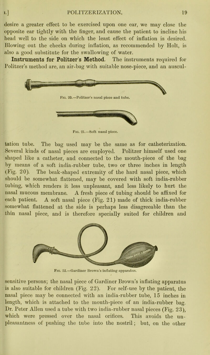 desire a greater effect to be exercised upon one ear, we may close the opposite ear tightly with the finger, and cause the patient to incline his head well to the side on which the least effect of inflation is desired. Blowing out the cheeks during inflation, as recommended by Holt, is also a good substitute for the swallowing of water. Instruments for Politzers Method. The instruments required for Politzers method are, an air-bag with suitable nose-piece, and an auscul- Fig. 20.—Politzer’s nasal piece and tube. Fig. 21.—Soft nasal piece. tation tube. The bag used may be the same as for catheterization. Several kinds of nasal pieces are employed. Politzer himself used one shaped like a catheter, and connected to the mouth-piece of the bag by means of a soft india-rubber tube, two or three inches in length (Fig. 20). The beak-shaped extremity of the hard nasal piece, which should be somewhat flattened, may be covered with soft india-rubber tubing, which renders it less unpleasant, and less likely to hurt the nasal mucous membrane. A fresh piece of tubing should be affixed for each patient. A soft nasal piece (Fig. 21) made of thick india-rubber somewhat flattened at the side is perhaps less disagreeable than the thin nasal piece, and is therefore specially suited for children and Fig. 22.—Gardiner Brown’s inflating apparatus. sensitive persons; the nasal piece of Gardiner Brown’s inflating apparatus is also suitable for children (Fig. 22). For self-use by the patient, the nasal piece may be connected with an india-rubber tube, 15 inches in length, which is attached to the mouth-piece of an india-rubber bag. Dr. Peter Allen used a tube with two india-rubber nasal pieces (Fig. 23), which were pressed over the nasal orifices. This avoids the un- pleasantness of pushing the tube into the nostril; but, on the other