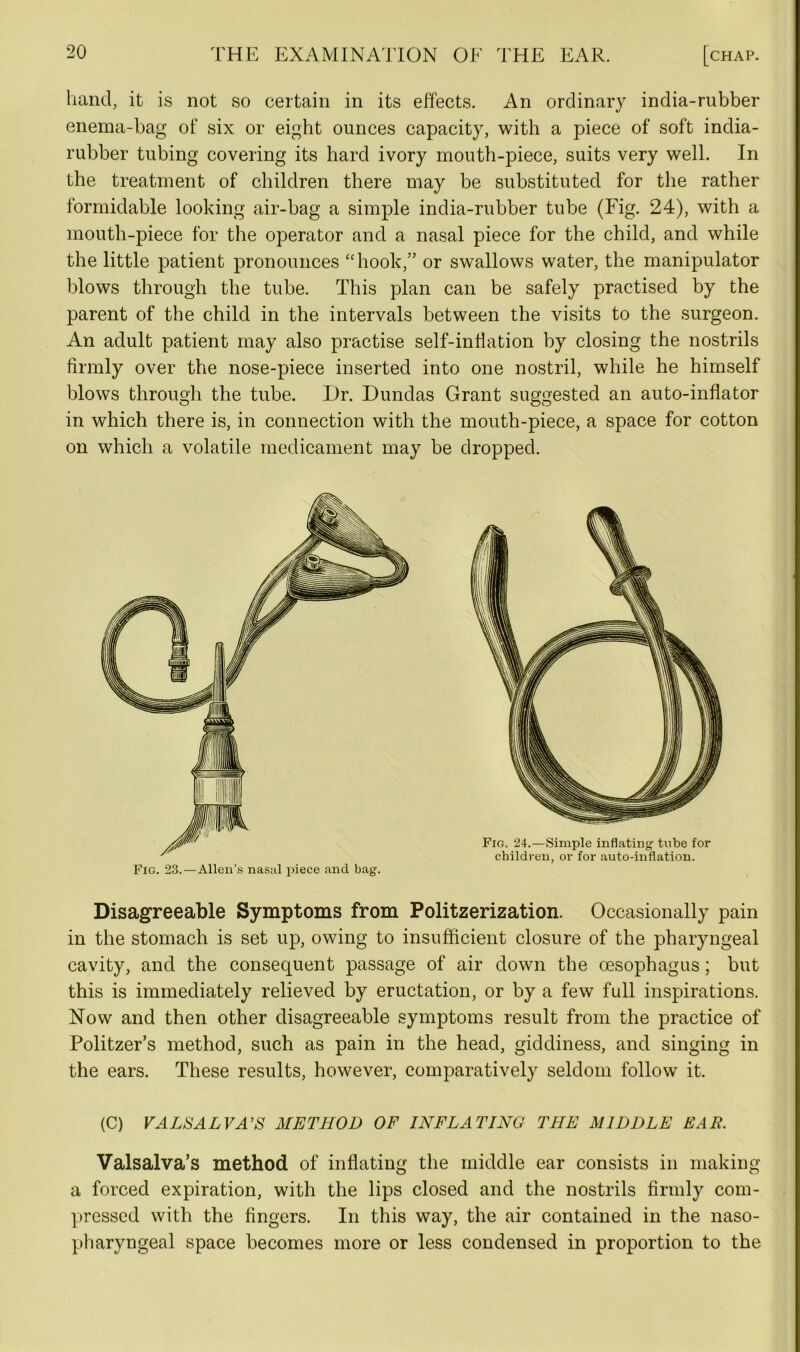 hand, it is not so certain in its effects. An ordinary india-rubber enema-bag of six or eight ounces capacity, with a piece of soft india- rubber tubing covering its hard ivory mouth-piece, suits very well. In the treatment of children there may be substituted for the rather formidable looking air-bag a simple india-rubber tube (Fig. 24), with a mouth-piece for the operator and a nasal piece for the child, and while the little patient pronounces “hook,” or swallows water, the manipulator blows through the tube. This plan can be safely practised by the parent of the child in the intervals between the visits to the surgeon. An adult patient may also practise self-inflation by closing the nostrils firmly over the nose-piece inserted into one nostril, while he himself blows through the tube. Dr. Dundas Grant suggested an auto-inflator in which there is, in connection with the mouth-piece, a space for cotton on which a volatile medicament may be dropped. Fig. 23.—Allen’s nasal piece and bag. Fig. 24.—Simple inflating tube for children, or for auto-inflation. Disagreeable Symptoms from Politzerization. Occasionally pain in the stomach is set up, owing to insufficient closure of the pharyngeal cavity, and the consequent passage of air down the oesophagus; but this is immediately relieved by eructation, or by a few full inspirations. Now and then other disagreeable symptoms result from the practice of Politzer’s method, such as pain in the head, giddiness, and singing in the ears. These results, however, comparatively seldom follow it. (C) VALSALVA'S METHOD OF INFLATING THE MIDDLE EAR. Valsalva’s method of inflating the middle ear consists in making a forced expiration, with the lips closed and the nostrils firmly com- pressed with the fingers. In this way, the air contained in the naso- pharyngeal space becomes more or less condensed in proportion to the