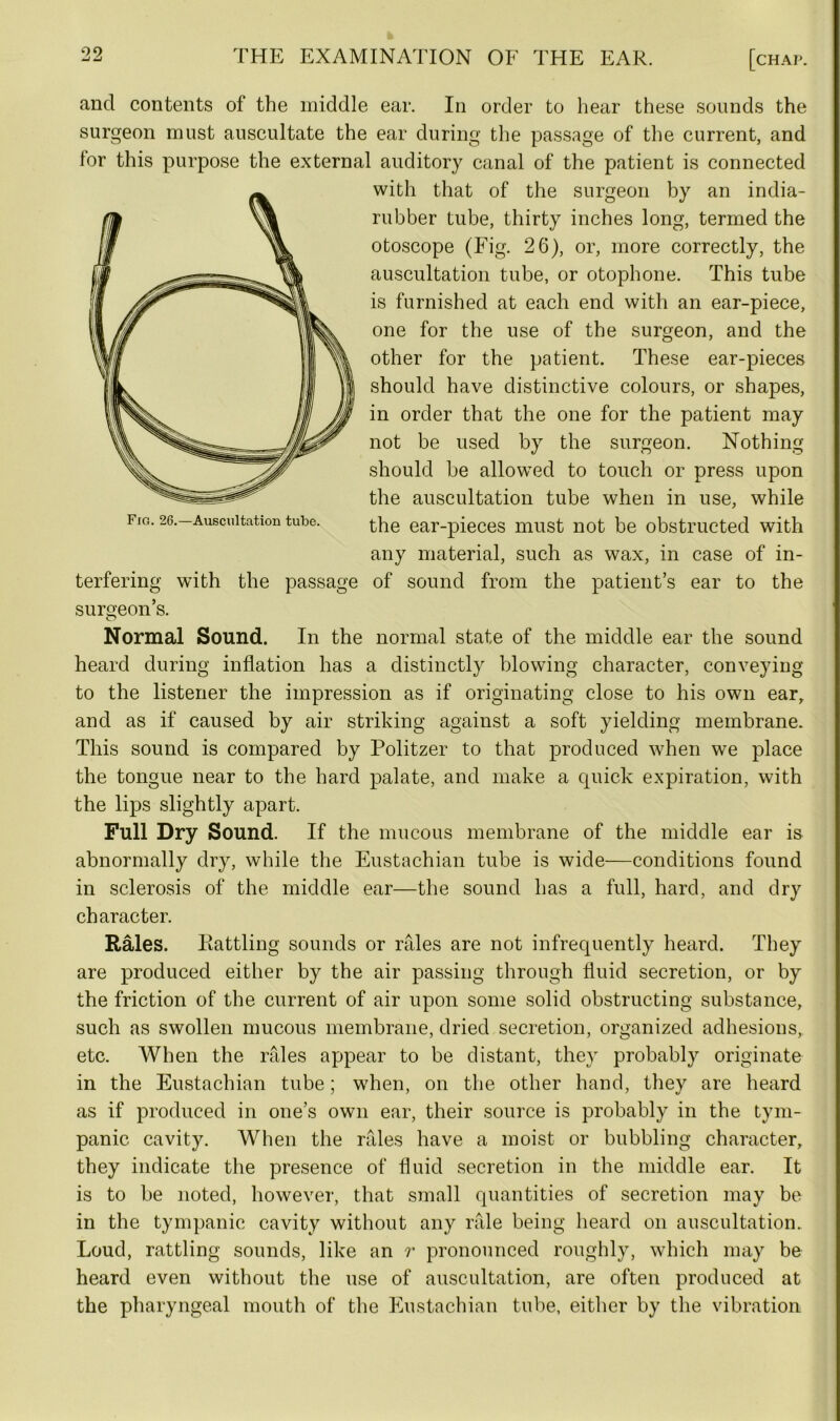 and contents of the middle ear. In order to hear these sounds the surgeon must auscultate the ear during the passage of the current, and for this purpose the external auditory canal of the patient is connected with that of the surgeon by an india- rubber tube, thirty inches long, termed the otoscope (Fig. 26), or, more correctly, the auscultation tube, or otophone. This tube is furnished at each end with an ear-piece, one for the use of the surgeon, and the other for the patient. These ear-pieces should have distinctive colours, or shapes, in order that the one for the patient may not be used by the surgeon. Nothing should be allowed to touch or press upon the auscultation tube when in use, while the ear-pieces must not be obstructed with any material, such as wax, in case of in- terfering with the passage of sound from the patient’s ear to the surgeon’s. Normal Sound. In the normal state of the middle ear the sound heard during inflation has a distinctly blowing character, conveying to the listener the impression as if originating close to his own ear, and as if caused by air striking against a soft yielding membrane. This sound is compared by Politzer to that produced when we place the tongue near to the hard palate, and make a quick expiration, with the lips slightly apart. Full Dry Sound. If the mucous membrane of the middle ear is abnormally dry, while the Eustachian tube is wide—conditions found in sclerosis of the middle ear—the sound has a full, hard, and dry character. Rales. Rattling sounds or rales are not infrequently heard. They are produced either by the air passing through fluid secretion, or by the friction of the current of air upon some solid obstructing substance, such as swollen mucous membrane, dried secretion, organized adhesions, etc. When the rales appear to be distant, they probably originate in the Eustachian tube; when, on the other hand, they are heard as if produced in one’s own ear, their source is probably in the tym- panic cavity. When the rales have a moist or bubbling character, they indicate the presence of fluid secretion in the middle ear. It is to be noted, however, that small quantities of secretion may be in the tympanic cavity without any rale being heard on auscultation. Loud, rattling sounds, like an r pronounced roughly, which may be heard even without the use of auscultation, are often produced at the pharyngeal mouth of the Eustachian tube, either by the vibration