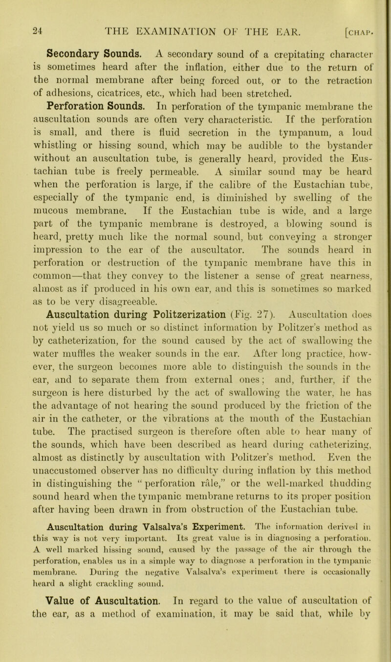 Secondary Sounds. A secondary sound of a crepitating character is sometimes heard after the inflation, either due to the return of the normal membrane after being forced out, or to the retraction of adhesions, cicatrices, etc., which had been stretched. Perforation Sounds. In perforation of the tympanic membrane the auscultation sounds are often very characteristic. If the perforation is small, and there is fluid secretion in the tympanum, a loud whistling or hissing sound, which may be audible to the bystander without an auscultation tube, is generally heard, provided the Eus- tachian tube is freely permeable. A similar sound may be heard when the perforation is large, if the calibre of the Eustachian tube, especially of the tympanic end, is diminished by swelling of the mucous membrane. If the Eustachian tube is wide, and a large part of the tympanic membrane is destroyed, a blowing sound is heard, pretty much like the normal sound, but conveying a stronger impression to the ear of the auscultator. The sounds heard in perforation or destruction of the tympanic membrane have this in common—that they convey to the listener a sense of great nearness, almost as if produced in his own ear, and this is sometimes so marked as to be very disagreeable. Auscultation during Politzerization (Fig. 27). Auscultation does not yield us so much or so distinct information by Politzer’s method as by catheterization, for the sound caused by the act of swallowing the water muffles the weaker sounds in the ear. After long practice, how- ever, the surgeon becomes more able to distinguish the sounds in the ear, and to separate them from external ones; and, further, if the surgeon is here disturbed by the act of swallowing the water, he has the advantage of not hearing the sound produced by the friction of the air in the catheter, or the vibrations at the mouth of the Eustachian tube. The practised surgeon is therefore often able to hear many of the sounds, which have been described as heard during eatheterizing, almost as distinctly by auscultation with Politzer’s method. Even the unaccustomed observer has no difficulty during inflation by this method in distinguishing the “ perforation rale,” or the well-marked thudding sound heard when the tympanic membrane returns to its proper position after having been drawn in from obstruction of the Eustachian tube. Auscultation during Valsalva’s Experiment. The information derived in this way is not very important. Its great value is in diagnosing a perforation. A well marked hissing sound, caused by the passage of the air through the perforation, enables us in a simple way to diagnose a perforation in the tympanic membrane. During the negative Valsalva’s experiment there is occasionally heard a slight crackling sound. Value of Auscultation. In regard to the value of auscultation of the ear, as a method of examination, it may be said that, while by