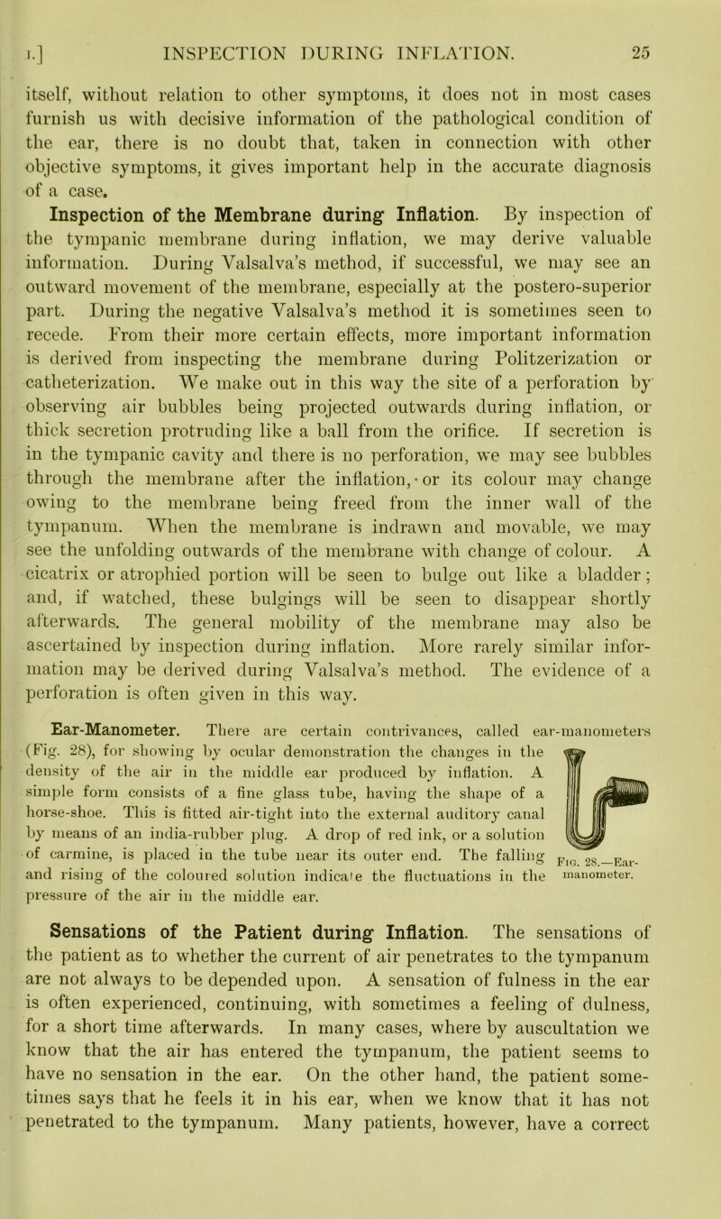 itself, without relation to other symptoms, it does not in most cases furnish us with decisive information of the pathological condition of the ear, there is no doubt that, taken in connection with other objective symptoms, it gives important help in the accurate diagnosis of a case. Inspection of the Membrane during Inflation. By inspection of the tympanic membrane during inflation, we may derive valuable information. During Valsalva’s method, if successful, we may see an outward movement of the membrane, especially at the postero-superior part. During the negative Valsalva’s method it is sometimes seen to recede. From their more certain effects, more important information is derived from inspecting the membrane during Politzerization or catheterization. We make out in this way the site of a perforation by observing air bubbles being projected outwards during inflation, or thick secretion protruding like a ball from the orifice. If secretion is in the tympanic cavity and there is no perforation, we may see bubbles through the membrane after the inflation,-or its colour may change owing to the membrane being freed from the inner wall of the tympanum. When the membrane is indrawn and movable, we may see the unfolding outwards of the membrane with change of colour. A cicatrix or atrophied portion will be seen to bulge out like a bladder; and, if watched, these bulgings will be seen to disappear shortly afterwards. The general mobility of the membrane may also be ascertained by inspection during inflation. More rarely similar infor- mation may be derived during Valsalva’s method. The evidence of a perforation is often given in this way. Ear-Manometer. There are certain contrivances, called ear-manometers (Fig. 28), for showing by ocular demonstration the changes in the density of the air in the middle ear produced by inflation. A f | simple form consists of a fine glass tube, having the shape of a I I horse-shoe. This is fitted air-tight into the external auditory canal I |j| by means of an india-rubber plug. A drop of red ink, or a solution i of carmine, is placed in the tube near its outer end. The falling Fl(, 2g _ Ear- and rising of the coloured solution indicate the fluctuations in the manometer, pressure of the air in the middle ear. Sensations of the Patient during Inflation. The sensations of the patient as to whether the current of air penetrates to the tympanum are not always to be depended upon. A sensation of fulness in the ear is often experienced, continuing, with sometimes a feeling of dulness, for a short time afterwards. In many cases, where by auscultation we know that the air has entered the tympanum, the patient seems to have no sensation in the ear. On the other hand, the patient some- times says that he feels it in his ear, when we know that it has not penetrated to the tympanum. Many patients, however, have a correct