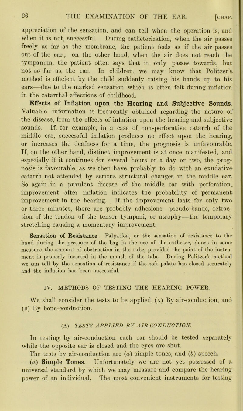 appreciation of the sensation, and can tell when the operation is, and when it is not, successful. During catheterization, when the air passes freely as far as the membrane, the patient feels as if the air passes out of the ear; on the other hand, when the air does not reach the tympanum, the patient often says that it only passes towards, but not so far as, the ear. In children, we may know that Politzer’s- method is efficient by the child suddenly raising his hands up to his ears—due to the marked sensation which is often felt during inflation in the catarrhal affections of childhood. Effects of Inflation upon the Hearing and Subjective Sounds. Valuable information is frequently obtained regarding the nature of the disease, from the effects of inflation upon the hearing and subjective sounds. If, for example, in a case of noil-perforative catarrh of the middle ear, successful inflation produces no effect upon the hearing, or increases the deafness for a time, the prognosis is unfavourable. If, on the other hand, distinct improvement is at once manifested, and especially if it continues for several hours or a day or two, the prog- nosis is favourable, as we then have probably to do with an exudative catarrh not attended by serious structural changes in the middle ear. So again in a purulent disease of the middle ear with perforation, improvement after inflation indicates the probability of permanent improvement in the hearing. If the improvement lasts for only two or three minutes, there are probably adhesions—pseudo-bands, retrac- tion of the tendon of the tensor tympani, or atrophy—the temporary stretching causing a momentary improvement. Sensation of Resistance. Palpation, or the sensation of resistance to the hand during the pressure of the bag in the use of the catheter, shows in some measure the amount of obstruction in the tube, provided the point of the instru- ment is properly inserted in the mouth of the tube. During Politzer’s method we can tell by the sensation of resistance if the soft palate has closed accurately and the inflation has been successful. IV. METHODS OF TESTING THE HEARING POWER. We shall consider the tests to be applied, (a) By air-conduction, and (b) By bone-conduction. (A) TESTS APPLIED BY AIR-CONDUCTION. In testing by air-conduction each ear should be tested separately while the opposite ear is closed and the eyes are shut. The tests by air-conduction are (a) simple tones, and (b) speech. (a) Simple Tones. Unfortunately we are not yet possessed of a, universal standard by which we may measure and compare the hearing power of an individual. The most convenient instruments for testing