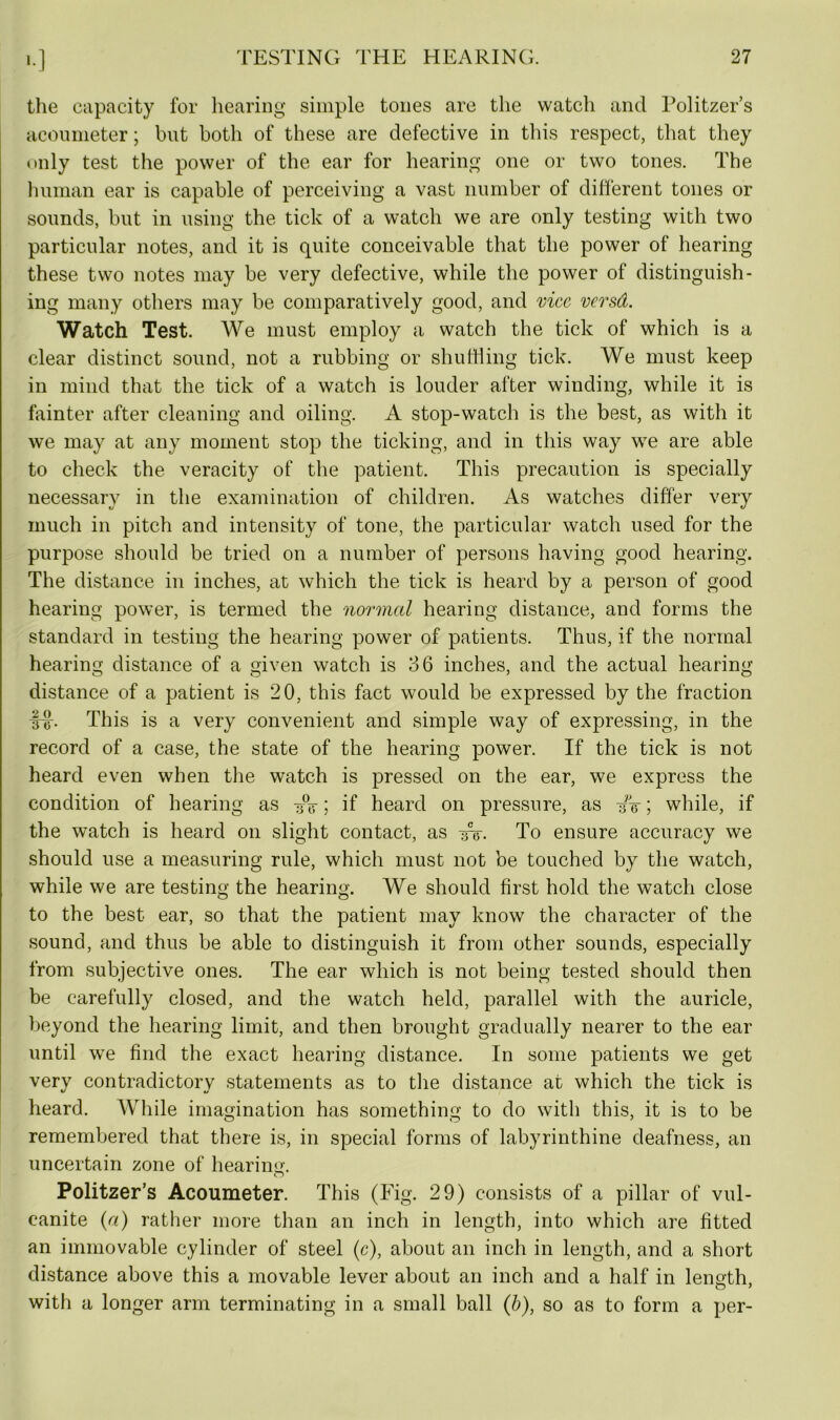 the capacity for hearing simple tones are the watch and Politzer’s acoumeter; but both of these are defective in this respect, that they only test the power of the ear for hearing one or two tones. The human ear is capable of perceiving a vast number of different tones or sounds, but in using the tick of a watch we are only testing with two particular notes, and it is quite conceivable that the power of hearing these two notes may be very defective, while the power of distinguish- ing many others may be comparatively good, and vice versd. Watch Test. We must employ a watch the tick of which is a clear distinct sound, not a rubbing or shuffling tick. We must keep in mind that the tick of a watch is louder after winding, while it is fainter after cleaning and oiling. A stop-watch is the best, as with it we may at any moment stop the ticking, and in this way we are able to check the veracity of the patient. This precaution is specially necessary in the examination of children. As watches differ very much in pitch and intensity of tone, the particular watch used for the purpose should be tried on a number of persons having good hearing. The distance in inches, at which the tick is heard by a person of good hearing power, is termed the normal hearing distance, and forms the standard in testing the hearing power of patients. Thus, if the normal hearing distance of a given watch is 36 inches, and the actual hearing distance of a patient is 20, this fact would be expressed by the fraction inr. This is a very convenient and simple way of expressing, in the record of a case, the state of the hearing power. If the tick is not heard even when the watch is pressed on the ear, we express the condition of hearing as y°o ; if heard on pressure, as ifw; while, if the watch is heard on slight contact, as To ensure accuracy we should use a measuring rule, which must not be touched by the watch, while we are testing the hearing. We should first hold the watch close to the best ear, so that the patient may know the character of the sound, and thus be able to distinguish it from other sounds, especially from subjective ones. The ear which is not being tested should then be carefully closed, and the watch held, parallel with the auricle, beyond the hearing limit, and then brought gradually nearer to the ear until we find the exact hearing distance. In some patients we get very contradictory statements as to the distance at which the tick is heard. While imagination has something to do with this, it is to be remembered that there is, in special forms of labyrinthine deafness, an uncertain zone of hearnm. o Politzer’s Acoumeter. This (Fig. 29) consists of a pillar of vul- canite (a) rather more than an inch in length, into which are fitted an immovable cylinder of steel (c), about an inch in length, and a short distance above this a movable lever about an inch and a half in lenoth, with a longer arm terminating in a small ball (b), so as to form a per-