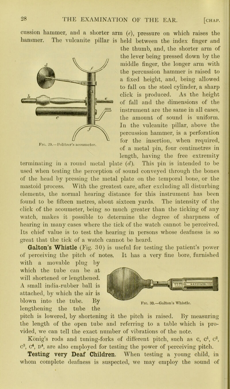 Fig. 29.—Pulitzer’s acouvneter. cnssion hammer, and a shorter arm (e), pressure on which raises the hammer. The vulcanite pillar is held between the index finger and the thumb, and, the shorter arm of the lever being pressed down by the middle finger, the longer arm with the percussion hammer is raised to a fixed height, and, being allowed to fall on the steel cylinder, a sharp click is produced. As the height of fall and the dimensions of the instrument are the same in all cases, the amount of sound is uniform. In the vulcanite pillar, above the percussion hammer, is a perforation for the insertion, when required, of a metal pin, four centimetres in length, having the free extremity terminating in a round metal plate (cl). This pin is intended to be used when testing the perception of sound conveyed through the bones of the head by pressing the metal plate on the temporal bone, or the mastoid process. With the greatest care, after excluding all disturbing elements, the normal hearing distance for this instrument has been found to be fifteen metres, about sixteen yards. The intensity of the click of the acoumeter, being so much greater than the ticking of any watch, makes it possible to determine the degree of sharpness of hearing in many cases where the tick of the watch cannot be perceived. Its chief value is to test the hearing in persons whose deafness is so great that the tick of a watch cannot be heard. Galton’s Whistle (Eig. 30) is useful for testing the patient’s power of perceiving the pitch of notes. It has a very fine bore, furnished with a movable plug by which the tube can be at will shortened or lengthened. A small india-rubber ball is attached, by which the air is blown into the tube. By lengthening the tube the pitch is lowered, by shortening it the pitch is raised. By measuring the length of the open tube and referring to a table which is pro- vided, we can tell the exact number of vibrations of the note. Konig’s rods and tuning-forks of different pitch, such as c, c1, c2, c3, c4, D4, are also employed for testing the power of perceiving pitch. Testing very Deaf Children. When testing a young child, in whom complete deafness is suspected, we may employ the sound of Fig. 30.—Galton’s Whistle.