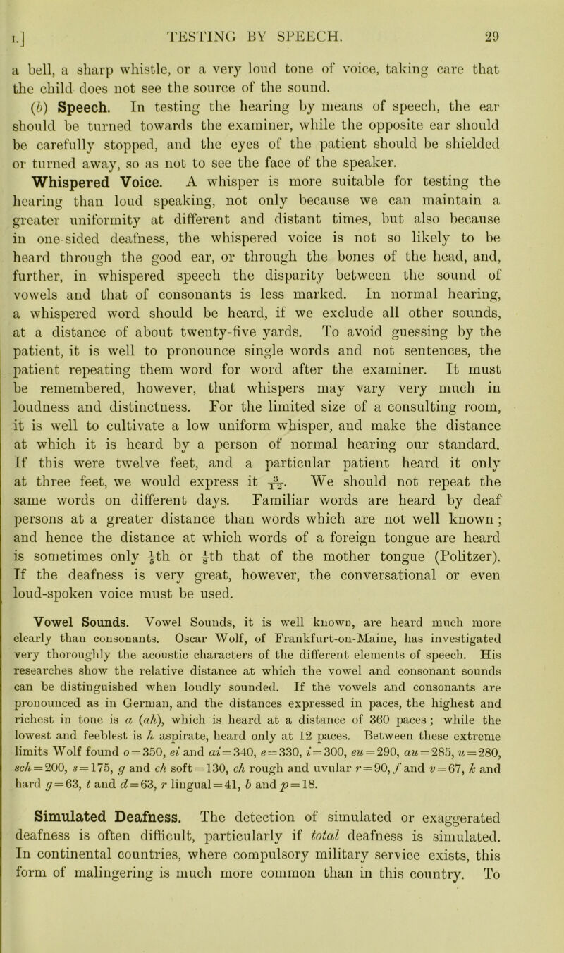 a bell, a sharp whistle, or a very loud tone of voice, taking care that the child does not see the source of the sound. (b) Speech. In testing the hearing by means of speech, the ear should be turned towards the examiner, while the opposite ear should be carefully stopped, and the eyes of the patient should be shielded or turned away, so as not to see the face of the speaker. Whispered Voice. A whisper is more suitable for testing the hearing than loud speaking, not only because we can maintain a greater uniformity at different and distant times, but also because in one-sided deafness, the whispered voice is not so likely to be heard through the good ear, or through the bones of the head, and, further, in whispered speech the disparity between the sound of vowels and that of consonants is less marked. In normal hearing, a whispered word should be heard, if we exclude all other sounds, at a distance of about twenty-five yards. To avoid guessing by the patient, it is well to pronounce single words and not sentences, the patient repeating them word for word after the examiner. It must be remembered, however, that whispers may vary very much in loudness and distinctness. For the limited size of a consulting room, it is well to cultivate a low uniform whisper, and make the distance at which it is heard by a person of normal hearing our standard. If this were twelve feet, and a particular patient heard it only at three feet, we would express it -j%. We should not repeat the same words on different days. Familiar words are heard by deaf persons at a greater distance than words which are not well known ; and hence the distance at which words of a foreign tongue are heard is sometimes only Fth or ^-th that of the mother tongue (Politzer). If the deafness is very great, however, the conversational or even loud-spoken voice must be used. Vowel Sounds. Vowel Sounds, it is well knowu, are heard much more clearly than consonants. Oscar Wolf, of Frankfurt-on-Maine, has investigated very thoroughly the acoustic characters of the different elements of speech. His researches show the relative distance at which the vowel and consonant sounds can be distinguished when loudly sounded. If the vowels and consonants are pronounced as in German, and the distances expressed in paces, the highest and richest in tone is a (ah), which is heard at a distance of 360 paces ; while the lowest and feeblest is h aspirate, heard only at 12 paces. Between these extreme limits Wolf found o = 350, ei and ai — 340, e — 330, f = 300, eu — 290, au = 285, u — 280, sch = 200, s=175, g and ch soft=130, ch rough and uvular r = 90,f and v = 67, k and hard y = 63, t and d—Q3, r lingual = 41, b and j» = 18. Simulated Deafness. The detection of simulated or exaggerated OO deafness is often difficult, particularly if total deafness is simulated. In continental countries, where compulsory military service exists, this form of malingering is much more common than in this country. To