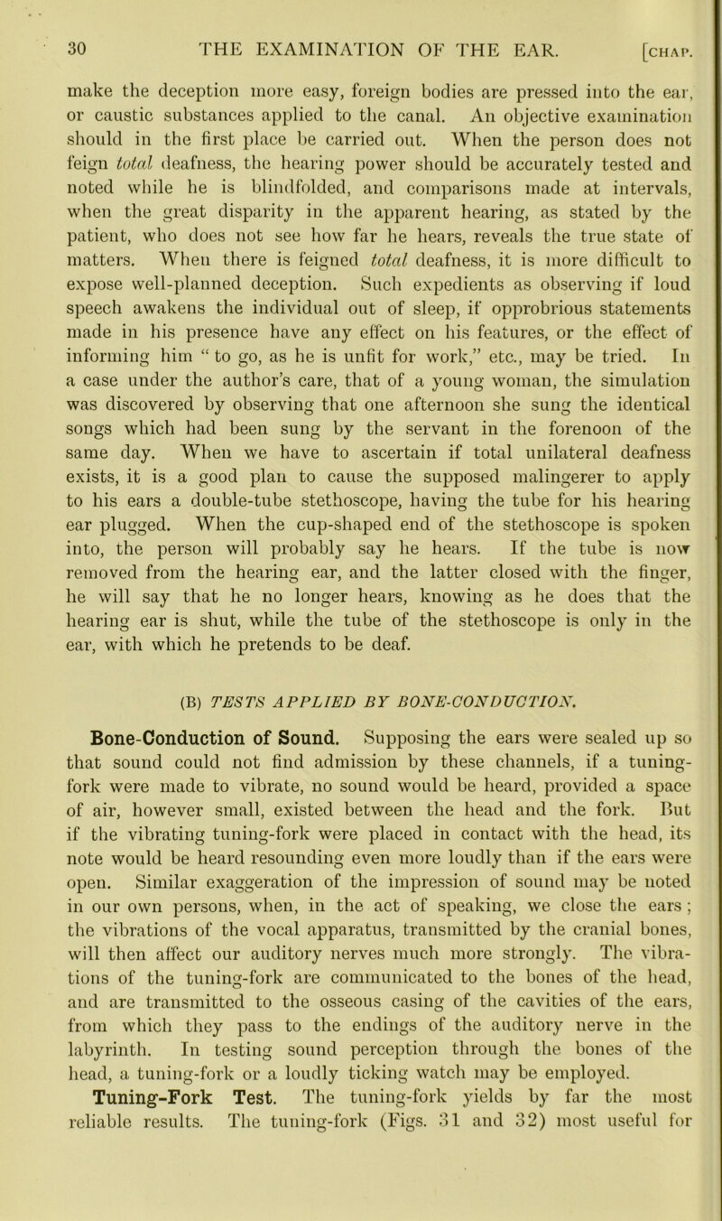 make the deception more easy, foreign bodies are pressed into the ear, or caustic substances applied to the canal. An objective examination should in the first place be carried out. When the person does not feign total deafness, the hearing power should be accurately tested and noted while he is blindfolded, and comparisons made at intervals, when the great disparity in the apparent hearing, as stated by the patient, who does not see how far he hears, reveals the true state of matters. When there is feigned total deafness, it is more difficult to expose well-planned deception. Such expedients as observing if loud speech awakens the individual out of sleep, if opprobrious statements made in his presence have any effect on his features, or the effect of informing him “ to go, as he is unfit for work,” etc., may be tried. In a case under the author’s care, that of a young woman, the simulation was discovered by observing that one afternoon she sung the identical songs which had been sung by the servant in the forenoon of the same day. When we have to ascertain if total unilateral deafness exists, it is a good plan to cause the supposed malingerer to apply to his ears a double-tube stethoscope, having the tube for his hearing ear plugged. When the cup-shaped end of the stethoscope is spoken into, the person will probably say he hears. If the tube is now removed from the hearing ear, and the latter closed with the finger, he will say that he no longer hears, knowing as he does that the hearing ear is shut, while the tube of the stethoscope is only in the ear, with which he pretends to be deaf. (B) TESTS APPLIED BY BONE-CONDUCTIOX. Bone-Conduction of Sound. Supposing the ears were sealed up so that sound could not find admission by these channels, if a tuning- fork were made to vibrate, no sound would be heard, provided a space of air, however small, existed between the head and the fork. But if the vibrating tuning-fork were placed in contact with the head, its note would be heard resounding even more loudly than if the ears were open. Similar exaggeration of the impression of sound may be noted in our own persons, when, in the act of speaking, we close the ears ; the vibrations of the vocal apparatus, transmitted by the cranial bones, will then affect our auditory nerves much more strongly. The vibra- tions of the tuning-fork are communicated to the bones of the head, and are transmitted to the osseous casing of the cavities of the ears, from which they pass to the endings of the auditory nerve in the labyrinth. In testing sound perception through the bones of the head, a tuning-fork or a loudly ticking watch may be employed. Tuning-Fork Test. The tuning-fork yields by far the most reliable results. The tuning-fork (Figs. 31 and 32) most useful for