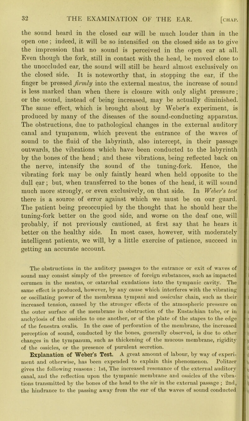 the sound heard in the closed ear will be much louder than in the open one; indeed, it will be so intensified on the closed side as to give the impression that no sound is perceived in the open ear at all. Even though the fork, still in contact with the head, be moved close to the unoccluded ear, the sound will still be heard almost exclusively on the closed side. It is noteworthy that, in stopping the ear, if the finger be pressed firmly into the external meatus, the increase of sound is less marked than when there is closure with only slight pressure; or the sound, instead of being increased, may be actually diminished. The same effect, which is brought about by Weber’s experiment, is produced by many of the diseases of the sound-conducting apparatus. The obstructions, due to pathological changes in the external auditory canal and tympanum, which prevent the entrance of the waves of sound to the fluid of the labyrinth, also intercept, in their passage outwards, the vibrations which have been conducted to the labyrinth by the bones of the head; and these vibrations, being reflected back on the nerve, intensify the sound of the tuning-fork. Hence, the vibrating fork may be only faintly heard when held opposite to the dull ear; but, when transferred to the bones of the head, it will sound much more strongly, or even exclusively, on that side. In Webers test there is a source of error against which we must be on our guard. The patient being preoccupied by the thought that he should hear the tuning-fork better on the good side, and worse on the deaf one, will probably, if not previously cautioned, at first say that he hears it better on the healthy side. In most cases, however, with moderately intelligent patients, we will, by a little exercise of patience, succeed in getting; an accurate account. o o The obstructions in the auditory passages to the entrance or exit of waves of sound may consist simply of the presence of foreign substances, such as impacted cerumen in the meatus, or catarrhal exudations into the tympanic cavity. The same effect is produced, however, by any cause which interferes with the vibrating or oscillating power of the membrana tympani and ossicular chain, such as their increased tension, caused by the stronger effects of the atmospheric pressure on the outer surface of the membrane in obstruction of the Eustachian tube, or in anchylosis of the ossicles to one another, or of the plate of the stapes to the edge of the fenestra ovalis. In the case of perforation of the membrane, the increased perception of sound, conducted by the bones, generally observed, is due to other changes in the tympanum, such as thickening of the mucous membrane, rigidity of the ossicles, or the presence of purulent secretion. Explanation of Weber’s Test. A great amount of labour, by way of experi- ment and otherwise, has been expended to explain this phenomenon. Politzer gives the following reasons : 1st, The increased resonance of the external auditory canal, and the reflection upon the tympanic membrane and ossicles of the vibra- tions transmitted by the bones of the head to the air in the external passage ; 2nd, the hindrance to the passing away from the ear of the waves of sound conducted