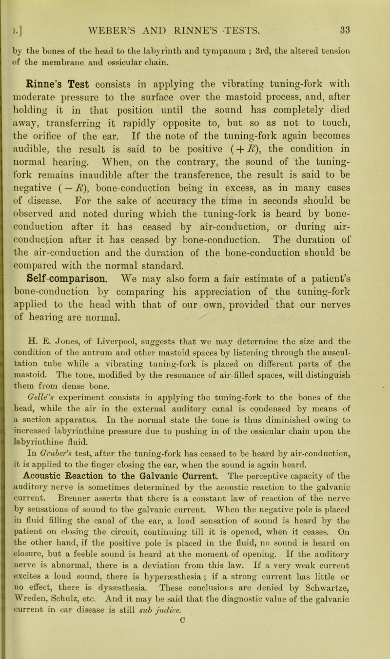 by the bones of the head to the labyrinth and tympanum ; 3rd, the altered tension of the membrane and ossicular chain. Rinne’s Test consists in applying the vibrating tuning-fork with moderate pressure to the surface over the mastoid process, and, after holding it in that position until the sound has completely died away, transferring it rapidly opposite to, but so as not to touch, the orifice of the ear. If the note of the tuning-fork again becomes audible, the result is said to be positive (+ i£), the condition in normal hearing. When, on the contrary, the sound of the tuning- fork remains inaudible after the transference, the result is said to be negative ( — B), bone-conduction being in excess, as in many cases of disease. For the sake of accuracy the time in seconds should be observed and noted during which the tuning-fork is heard by bone- conduction after it has ceased by air-conduction, or during air- conduction after it has ceased by bone-conduction. The duration of the air-conduction and the duration of the bone-conduction should be compared with the normal standard. Self-comparison. We may also form a fair estimate of a patient’s bone-conduction by comparing his appreciation of the tuning-fork applied to the head with that of our own, provided that our nerves of hearing are normal. H. E. Jones, of Liverpool, suggests that we may determine the size and the condition of the antrum and other mastoid spaces by listening through the auscul- tation tube while a vibrating tuning-fork is placed on different parts of the mastoid. The tone, modified by the resonance of air-filled spaces, will distinguish them from dense bone. Gelle’s experiment consists in applying the tuning-fork to the bones of the head, while the air in the external auditory canal is condensed by means of a suction apparatus. In the normal state the tone is thus diminished owing to increased labyrinthine pressure due to pushing in of the ossicular chain upon the labyrinthine fluid. In Gruber's test, after the tuning-fork has ceased to be heard by air-conduction, it is applied to the finger closing the ear, when the sound is again heard. Acoustic Reaction to the Galvanic Current. The perceptive capacity of the auditory nerve is sometimes determined by the acoustic reaction to the galvanic current. Brenner asserts that there is a constant law of reaction of the nerve by sensations of sound to the galvanic current. When the negative pole is placed in fluid filling the canal of the ear, a loud sensation of sound is heard by the patient on closing the circuit, continuing till it is opened, when it ceases. On the other hand, if the positive pole is placed in the fluid, no sound is heard on closure, but a feeble sound is heard at the moment of opening. If the auditory nerve is abnormal, there is a deviation from this law. If a very weak current excites a loud sound, there is hyperaesthesia ; if a strong current has little or no effect, there is dysaesthesia. These conclusions are denied by Schwartze, Wreden, Schulz, etc. And it may be said that the diagnostic value of the galvanic current in ear disease is still sub judice. C