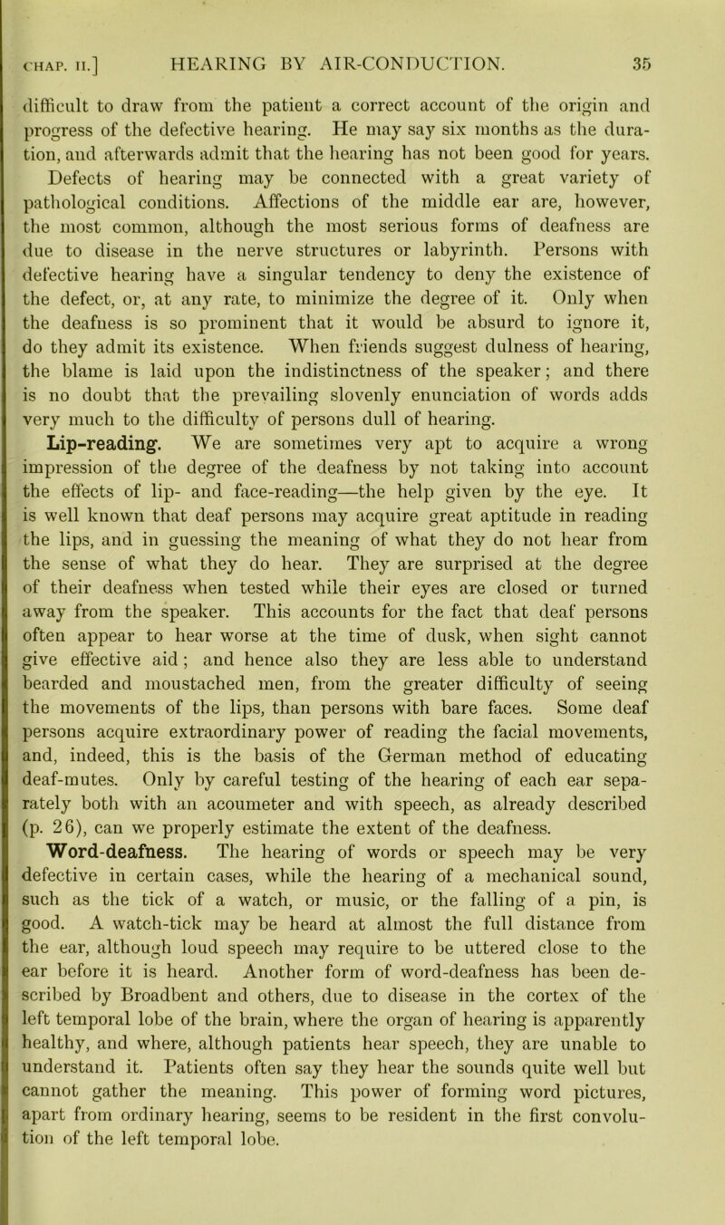 difficult to draw from the patient a correct account of the origin and progress of the defective hearing. He may say six months as the dura- tion, and afterwards admit that the hearing has not been good for years. Defects of hearing may be connected with a great variety of pathological conditions. Affections of the middle ear are, however, the most common, although the most serious forms of deafness are due to disease in the nerve structures or labyrinth. Persons with defective hearing have a singular tendency to deny the existence of the defect, or, at any rate, to minimize the degree of it. Only when the deafness is so prominent that it would be absurd to ignore it, do they admit its existence. When friends suggest dulness of hearing, the blame is laid upon the indistinctness of the speaker; and there is no doubt that the prevailing slovenly enunciation of words adds very much to the difficulty of persons dull of hearing. Lip-reading. We are sometimes very apt to acquire a wrong impression of the degree of the deafness by not taking into account the effects of lip- and face-reading—the help given by the eye. It is well known that deaf persons may acquire great aptitude in reading the lips, and in guessing the meaning of what they do not hear from the sense of what they do hear. They are surprised at the degree of their deafness when tested while their eyes are closed or turned away from the speaker. This accounts for the fact that deaf persons often appear to hear worse at the time of dusk, when sight cannot give effective aid ; and hence also they are less able to understand bearded and moustached men, from the greater difficulty of seeing the movements of the lips, than persons with bare faces. Some deaf persons acquire extraordinary power of reading the facial movements, and, indeed, this is the basis of the German method of educating deaf-mutes. Only by careful testing of the hearing of each ear sepa- rately both with an acoumeter and with speech, as already described (p. 26), can we properly estimate the extent of the deafness. Word-deafness. The hearing of words or speech may be very defective in certain cases, while the hearing of a mechanical sound, such as the tick of a watch, or music, or the falling of a pin, is good. A watch-tick may be heard at almost the full distance from the ear, although loud speech may require to be uttered close to the ear before it is heard. Another form of word-deafness has been de- scribed by Broadbent and others, due to disease in the cortex of the left temporal lobe of the brain, where the organ of hearing is apparently healthy, and where, although patients hear speech, they are unable to understand it. Patients often say they hear the sounds quite well but cannot gather the meaning. This power of forming word pictures, apart from ordinary hearing, seems to be resident in the first convolu- tion of the left temporal lobe.