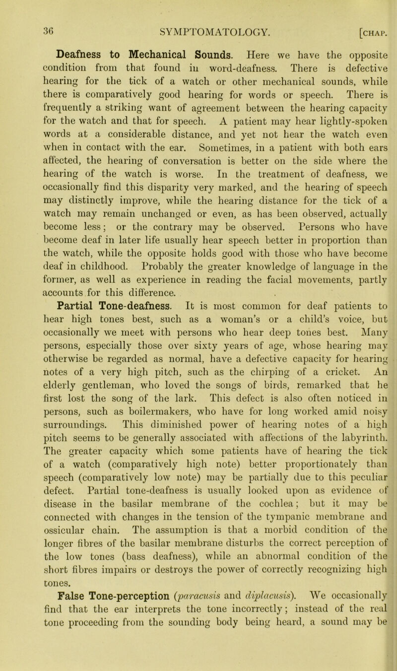 Deafness to Mechanical Sounds. Here we have the opposite condition from that found in word-deafness. There is defective hearing for the tick of a watch or other mechanical sounds, while there is comparatively good hearing for words or speech. There is frequently a striking want of agreement between the hearing capacity for the watch and that for speech. A patient may hear lightly-spoken words at a considerable distance, and yet not hear the watch even when in contact with the ear. Sometimes, in a patient with both ears affected, the hearing of conversation is better on the side where the hearing of the watch is worse. In the treatment of deafness, we occasionally find this disparity very marked, and the hearing of speech may distinctly improve, while the hearing distance for the tick of a watch may remain unchanged or even, as has been observed, actually become less; or the contrary may be observed. Persons who have become deaf in later life usually hear speech better in proportion than the watch, while the opposite holds good with those who have become deaf in childhood. Probably the greater knowledge of language in the former, as well as experience in reading the facial movements, partly accounts for this difference. Partial Tone-deafness. It is most common for deaf patients to hear high tones best, such as a woman’s or a child’s voice, but occasionally we meet with persons who hear deep tones best. Many persons, especially those over sixty years of age, whose hearing may otherwise be regarded as normal, have a defective capacity for hearing notes of a very high pitch, such as the chirping of a cricket. An elderly gentleman, who loved the songs of birds, remarked that he first lost the song of the lark. This defect is also often noticed in persons, such as boilermakers, who have for long worked amid noisy surroundings. This diminished power of hearing notes of a high pitch seems to be generally associated with affections of the labyrinth. The greater capacity which some patients have of hearing the tick of a watch (comparatively high note) better proportionately than speech (comparatively low note) may be partially due to this peculiar defect. Partial tone-deafness is usually looked upon as evidence of disease in the basilar membrane of the cochlea; but it may be connected with changes in the tension of the tympanic membrane and ossicular chain. The assumption is that a morbid condition of the longer fibres of the basilar membrane disturbs the correct perception of the low tones (bass deafness), while an abnormal condition of the short fibres impairs or destroys the power of correctly recognizing high tones. False Tone-perception (;paracusis and diplcicusis). We occasionally find that the ear interprets the tone incorrectly; instead of the real tone proceeding from the sounding body being heard, a sound may be