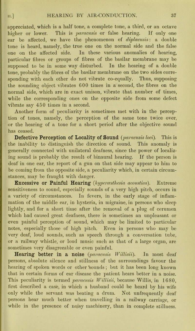 appreciated, which is a half tone, a complete tone, a third, or an octave higher or lower. This is paracusis or false hearing. If only one- ear be affected, we have the phenomenon of diplacusis: a double tone is heard, namely, the true one on the normal side and the false one on the affected side. In these various anomalies of hearing, particular fibres or groups of fibres of the basilar membrane may be supposed to be in some way disturbed. In the hearing of a double tone, probably the fibres of the basilar membrane on the two sides corre- sponding with each other do not vibrate co-equally. Thus, supposing the sounding object vibrates 600 times in a second, the fibres on the normal side, which are in exact unison, vibrate that number of times, while the corresponding ones on the opposite side from some defect vibrate say 450 times in a second. Another form of peculiarity is sometimes met with in the percep- tion of tones, namely, the perception of the same tone twice over, •or the hearing of a tone for a short period after the objective sound has ceased. Defective Perception of Locality of Sound (paracusis loci). This is the inability to distinguish the direction of sound. This anomaly is generally connected with unilateral deafness, since the power of localiz- ing sound is probably the result of binaural hearing. If the person is deaf in one ear, the report of a gun on that side may appear to him to be coming from the opposite side, a peculiarity which, in certain circum- stances, may be fraught with danger. Excessive or Painful Hearing (' hypercesthesia acoustica). Extreme sensitiveness to sound, especially sounds of a very high pitch, occurs in a variety of circumstances. In fevers, in the early stage of inflam- mation of the middle ear, in hysteria, in migraine, in persons who sleep lightly, and for a short time after the removal of a plug of cerumen which had caused great deafness, there is sometimes an unpleasant or even painful perception of sound, which may be limited to particular notes, especially those of high pitch. Even in persons who may be very deaf, loud sounds, such as speech through a conversation tube, or a railway whistle, or loud music such as that of a large organ, are sometimes very disagreeable or even painful. Hearing better in a noise (paracusis Willisii). In most deaf persons, absolute silence and stillness of the surroundings favour the hearing of spoken words or other 'sounds ; but it has been long known that in certain forms of ear disease the patient hears better in a noise. This peculiarity is termed paracusis Willisii, because Willis, in 1680, first described a case, in which a husband could be heard by his wife only while the servant was beating a drum. Not unfrequently deaf persons hear much better when travelling in a railway carriage, or while in the presence of noisy machinery, than in complete stillness.