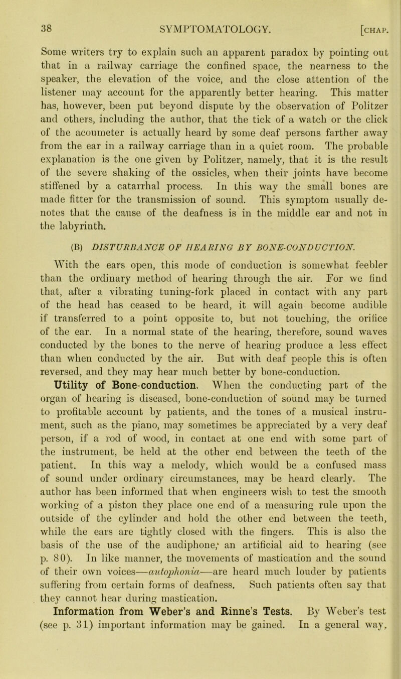 Some writers try to explain such an apparent paradox by pointing out that in a railway carriage the confined space, the nearness to the speaker, the elevation of the voice, and the close attention of the listener may account for the apparently better hearing. This matter has, however, been put beyond dispute by the observation of Politzer and others, including the author, that the tick of a watch or the click of the acoumeter is actually heard by some deaf persons farther away from the ear in a railway carriage than in a quiet room. The probable explanation is the one given by Politzer, namely, that it is the result of the severe shaking of the ossicles, when their joints have become stiffened by a catarrhal process. In this way the small bones are made fitter for the transmission of sound. This symptom usually de- notes that the cause of the deafness is in the middle ear and not in the labyrinth. (B) DISTURBANCE OF HEARING BY BONE-CONDUCTION. With the ears open, this mode of conduction is somewhat feebler than the ordinary method of hearing through the air. For we find that, after a vibrating tuning-fork placed in contact with any part of the head has ceased to be heard, it will again become audible if transferred to a point opposite to, but not touching, the orifice of the ear. In a normal state of the hearing, therefore, sound waves conducted by the bones to the nerve of hearing produce a less effect than when conducted by the air. But with deaf people this is often reversed, and they may hear much better by bone-conduction. Utility of Bone-conduction. When the conducting part of the organ of hearing is diseased, bone-conduction of sound may be turned to profitable account by patients, and the tones of a musical instru- ment, such as the piano, may sometimes be appreciated by a very deaf person, if a rod of wood, in contact at one end with some part of the instrument, be held at the other end between the teeth of the patient. In this way a melody, which would be a confused mass of sound under ordinary circumstances, may be heard clearly. The author has been informed that when engineers wish to test the smooth working of a piston they place one end of a measuring rule upon the outside of the cylinder and hold the other end between the teeth, while the ears are tightly closed with the fingers. This is also the basis of the use of the audiphone,* an artificial aid to hearing (see p. 80). In like manner, the movements of mastication and the sound of their own voices—autophonia—are heard much louder by patients suffering from certain forms of deafness. Such patients often say that they cannot hear during mastication. Information from Weber’s and Rinne’s Tests. By Weber’s test (see p. 31) important information may be gained. In a general way.