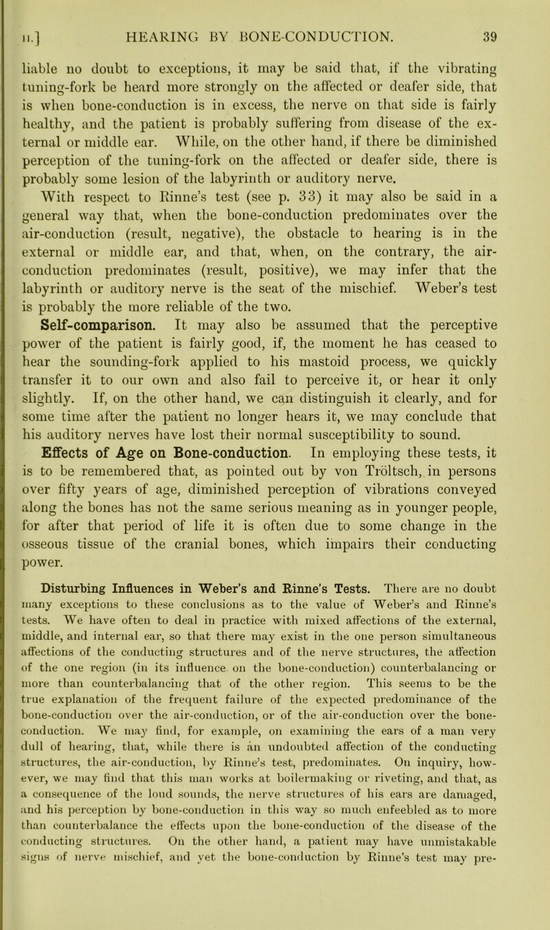 liable no doubt to exceptions, it may be said that, if the vibrating tuning-fork be heard more strongly on the affected or deafer side, that is when bone-conduction is in excess, the nerve on that side is fairly healthy, and the patient is probably suffering from disease of the ex- ternal or middle ear. While, on the other hand, if there be diminished perception of the tuning-fork on the affected or deafer side, there is probably some lesion of the labyrinth or auditory nerve. With respect to Rinne’s test (see p. 33) it may also be said in a general way that, when the bone-conduction predominates over the air-conduction (result, negative), the obstacle to hearing is in the external or middle ear, and that, when, on the contrary, the air- conduction predominates (result, positive), we may infer that the labyrinth or auditory nerve is the seat of the mischief. Weber’s test is probably the more reliable of the two. Self-comparison. It may also be assumed that the perceptive power of the patient is fairly good, if, the moment he has ceased to hear the sounding-fork applied to his mastoid process, we quickly transfer it to our own and also fail to perceive it, or hear it only slightly. If, on the other hand, we can distinguish it clearly, and for some time after the patient no longer hears it, we may conclude that his auditory nerves have lost their normal susceptibility to sound. Effects of Age on Bone-conduction. In employing these tests, it is to be remembered that, as pointed out by von Troltsch, in persons over fifty years of age, diminished perception of vibrations conveyed along the bones has not the same serious meaning as in younger people, for after that period of life it is often due to some change in the osseous tissue of the cranial bones, which impairs their conducting power. Disturbing Influences in Weber’s and Rinne’s Tests. There are no doubt many exceptions to these conclusions as to the value of Weber’s and Rinne’s tests. We have often to deal in practice with mixed affections of the external, middle, and internal ear, so that there may exist in the one person simultaneous affections of the conducting structures and of the nerve structures, the affection of the one region (in its influence on the bone-conduction) counterbalancing or more than counterbalancing that of the other region. This seems to be the true explanation of the frequent failure of the expected predominance of the bone-conduction over the air-conduction, or of the air-conduction over the bone- conduction. We may find, for example, on examining the ears of a man very dull of hearing, that, while there is an undoubted affection of the conducting structures, the air-conduction, by Rinne’s test, predominates. On inquiry, how- ever, we may find that this man works at boilermaking or riveting, and that, as a consequence of the loud sounds, the nerve structures of his ears are damaged, and his perception by bone-conduction in this way so much enfeebled as to more than counterbalance the effects upon the bone-conduction of the disease of the conducting structures. On the other hand, a patient may have unmistakable signs of nerve mischief, and yet the bone-conduction by Rinne’s test may pre-