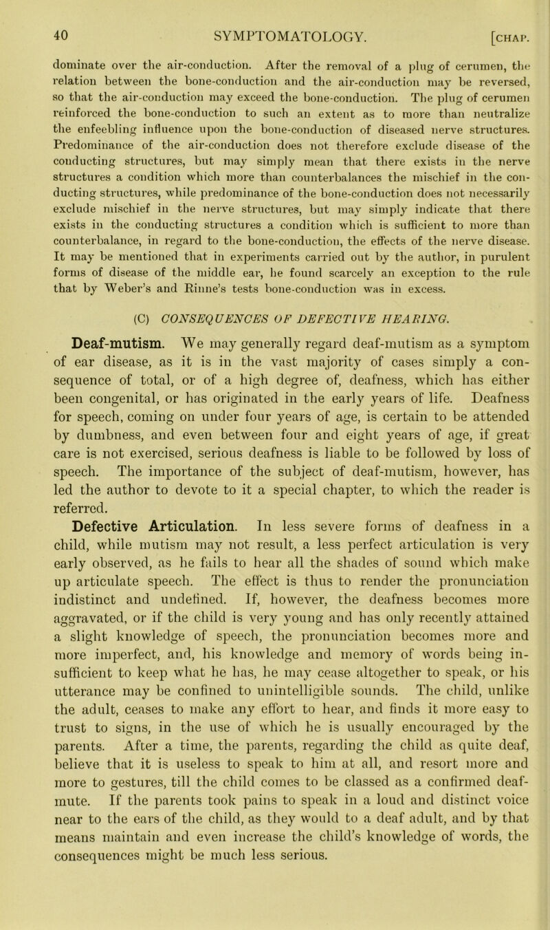 dominate over the air-conduction. After the removal of a plug of cerumen, the relation between the bone-conduction and the air-conduction may be reversed, so that the air-conduction may exceed the bone-conduction. The plug of cerumen reinforced the bone-conduction to such an extent as to more than neutralize the enfeebling influence upon the bone-conduction of diseased nerve structures. Predominance of the air-conduction does not therefore exclude disease of the conducting structures, but may simply mean that there exists in the nerve structures a condition which more than counterbalances the mischief in the con- ducting structures, while predominance of the bone-conduction does not necessarily exclude mischief in the nerve structures, but may simply indicate that there exists in the conducting structures a condition which is sufficient to more than counterbalance, in regard to the bone-conduction, the effects of the nerve disease. It may be mentioned that in experiments carried out by the author, in purulent forms of disease of the middle ear, he found scarcely an exception to the rule that by Weber’s and Rhine’s tests bone-conduction was in excess. (C) CONSEQ UENCES OF DEFECT l VE HE A BING. Deaf-mutism. We may generally regard deaf-mutism as a symptom of ear disease, as it is in the vast majority of cases simply a con- sequence of total, or of a high degree of, deafness, which has either been congenital, or has originated in the early years of life. Deafness for speech, coming on under four years of age, is certain to be attended by dumbness, and even between four and eight years of age, if great care is not exercised, serious deafness is liable to be followed bv loss of speech. The importance of the subject of deaf-mutism, however, has led the author to devote to it a special chapter, to which the reader is referred. Defective Articulation. In less severe forms of deafness in a child, while mutism may not result, a less perfect articulation is very early observed, as he fails to hear all the shades of sound which make up articulate speech. The effect is thus to render the pronunciation indistinct and undefined. If, however, the deafness becomes more aggravated, or if the child is very young and has only recently attained a slight knowledge of speech, the pronunciation becomes more and more imperfect, and, his knowledge and memory of words being in- sufficient to keep what he has, he may cease altogether to speak, or his utterance may be confined to unintelligible sounds. The child, unlike the adult, ceases to make any effort to hear, and finds it more easy to trust to signs, in the use of which he is usually encouraged by the parents. After a time, the parents, regarding the child as quite deaf, believe that it is useless to speak to him at all, and resort more and more to gestures, till the child comes to be classed as a confirmed deaf- mute. If the parents took pains to speak in a loud and distinct voice near to the ears of the child, as they would to a deaf adult, and by that means maintain and even increase the child’s knowledge of words, the consequences might be much less serious.