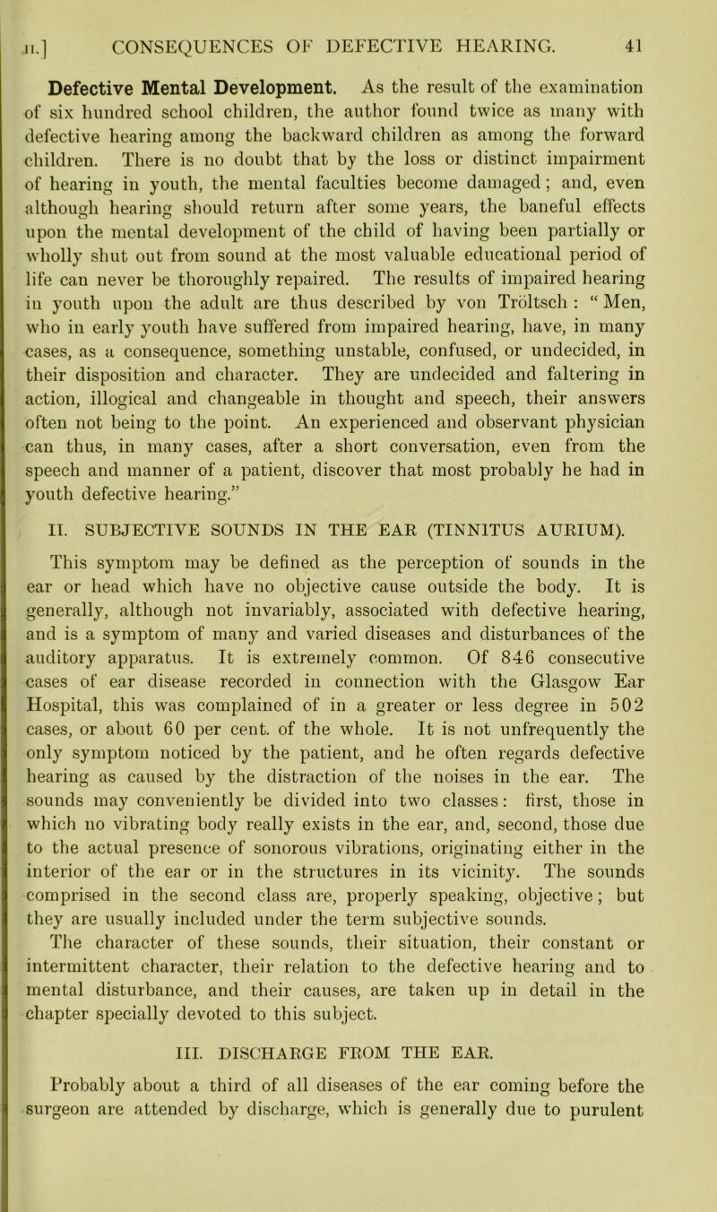 Defective Mental Development. As the result of the examination of six hundred school children, the author found twice as many with defective hearing among the backward children as among the forward children. There is no doubt that by the loss or distinct impairment of hearing in youth, the mental faculties become damaged; and, even although hearing should return after some years, the baneful effects upon the mental development of the child of having been partially or wholly shut out from sound at the most valuable educational period of life can never be thoroughly repaired. The results of impaired hearing in youth upon the adult are thus described by von Troltsch : “ Men, who in early youth have suffered from impaired hearing, have, in many cases, as a consequence, something unstable, confused, or undecided, in their disposition and character. They are undecided and faltering in action, illogical and changeable in thought and speech, their answers often not being to the point. An experienced and observant physician can thus, in many cases, after a short conversation, even from the speech and manner of a patient, discover that most probably he had in youth defective hearing.” II. SUBJECTIVE SOUNDS IN THE EAR (TINNITUS AURIUM). This symptom may be defined as the perception of sounds in the ear or head which have no objective cause outside the body. It is generally, although not invariably, associated with defective hearing, and is a symptom of many and varied diseases and disturbances of the auditory apparatus. It is extremely common. Of 846 consecutive cases of ear disease recorded in connection with the Glasgow Ear Hospital, this was complained of in a greater or less degree in 502 cases, or about 60 per cent, of the whole. It is not unfrequently the only symptom noticed by the patient, and he often regards defective hearing as caused by the distraction of the noises in the ear. The sounds may conveniently be divided into two classes: first, those in which no vibrating body really exists in the ear, and, second, those due to the actual presence of sonorous vibrations, originating either in the interior of the ear or in the structures in its vicinity. The sounds comprised in the second class are, properly speaking, objective; but they are usually included under the term subjective sounds. The character of these sounds, their situation, their constant or intermittent character, their relation to the defective hearing and to mental disturbance, and their causes, are taken up in detail in the chapter specially devoted to this subject. III. DISCHARGE FROM THE EAR. Probably about a third of all diseases of the ear coming before the surgeon are attended by discharge, which is generally due to purulent