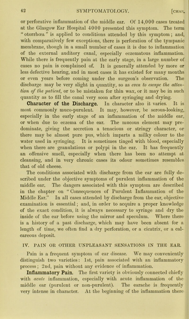 or perforative inflammation of the middle ear. Of 14,000 cases treated at the Glasgow Ear Hospital 4000 presented this symptom. The term “ otorrhoea ” is applied to conditions attended by this symptom ; and, with comparatively few exceptions, there is perforation of the tympanic membrane, though in a small number of cases it is due to inflammation of the external auditory canal, especially eczematous inflammation. While there is frequently pain at the early stage, in a large number of cases no pain is complained of. It is generally attended by more or less defective hearing, and in most cases it has existed for many months or even years before coming under the surgeon’s observation. The discharge may be very slight in quantity, so as even to escape the atten- tion of the patient, or to be mistaken for thin wax, or it may be in such quantity as to fill the canal very soon after syringing and drying. Character of the Discharge. In character also it varies. It is most commonly muco-purulent. It may, however, be serous-looking, especially in the early stage of an inflammation of the middle ear, or when due to eczema of the ear. The mucous element may pre- dominate, giving the secretion a tenacious or stringy character, or there may be almost pure pus, which imparts a milky colour to the water used in syringing. It is sometimes tinged with blood, especially when there are granulations or polypi in the ear. It has frequently an offensive smell, especially when there has been no attempt at cleansing, and in very chronic cases its odour sometimes resembles that of old cheese. The conditions associated with discharge from the ear are fully de- scribed under the objective symptoms of purulent inflammation of the middle ear. The dangers associated with this symptom are described in the chapter on “ Consequences of Purulent Inflammation of the Middle Ear.” In all cases attended by discharge from the ear, objective examination is essential; and, in order to acquire a proper knowledge of the exact condition, it is always necessary to syringe and dry the inside of the ear before using the mirror and speculum. Where there is a history of a past discharge, which may have been absent for a length of time, we often find a dry perforation, or a cicatrix, or a cal- careous deposit. IV. PAIN OR OTHER UNPLEASANT SENSATIONS IN THE EAR, Pain is a frequent symptom of ear disease. We may conveniently distinguish two varieties: 1st, pain associated with an inflammatory process; 2nd, pain without any evidence of inflammation. Inflammatory Pain. The first variety is obviously connected chiefly with acute inflammation, especially with acute inflammation of the middle ear (purulent or non-purulent). The earache is frequently very intense in character. At the beginning of the inflammation there