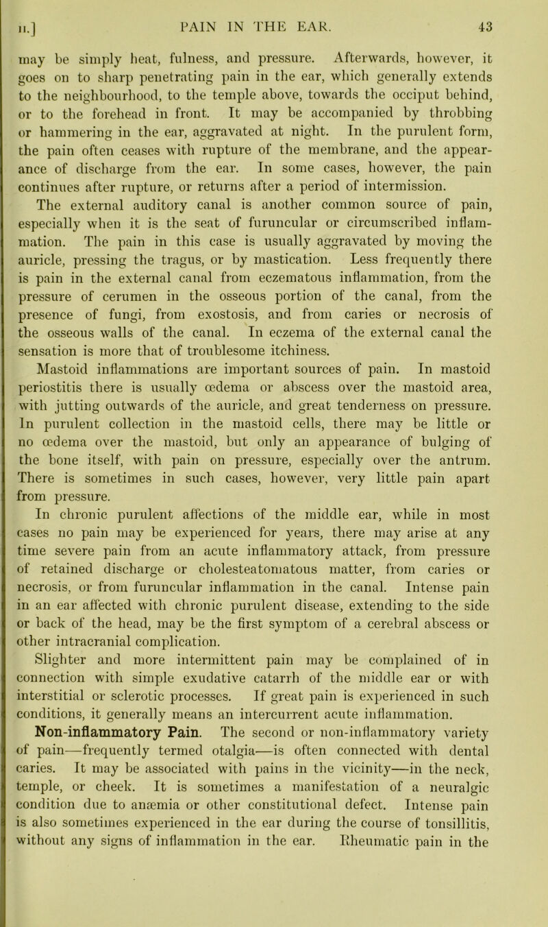»•] may be simply heat, fulness, and pressure. Afterwards, however, it goes on to sharp penetrating pain in the ear, which generally extends to the neighbourhood, to the temple above, towards the occiput behind, or to the forehead in front. It may be accompanied by throbbing or hammering in the ear, aggravated at night. In the purulent form, the pain often ceases with rupture of the membrane, and the appear- ance of discharge from the ear. In some cases, however, the pain continues after rupture, or returns after a period of intermission. The external auditory canal is another common source of pain, especially when it is the seat of furuncular or circumscribed inflam- mation. The pain in this case is usually aggravated by moving the auricle, pressing the tragus, or by mastication. Less frequently there is pain in the external canal from eczematous inflammation, from the pressure of cerumen in the osseous portion of the canal, from the presence of fungi, from exostosis, and from caries or necrosis of the osseous walls of the canal. In eczema of the external canal the sensation is more that of troublesome itchiness. Mastoid inflammations are important sources of pain. In mastoid periostitis there is usually oedema or abscess over the mastoid area, with jutting outwards of the auricle, and great tenderness on pressure. In purulent collection in the mastoid cells, there may be little or no oedema over the mastoid, but only an appearance of bulging of the bone itself, with pain on pressure, especially over the antrum. There is sometimes in such cases, however, very little pain apart from pressure. In chronic purulent affections of the middle ear, while in most cases no pain may be experienced for years, there may arise at any time severe pain from an acute inflammatory attack, from pressure of retained discharge or cholesteatomatous matter, from caries or necrosis, or from furuncular inflammation in the canal. Intense pain in an ear affected with chronic purulent disease, extending to the side or back of the head, may be the first symptom of a cerebral abscess or other intracranial complication. Slighter and more intermittent pain may be complained of in connection with simple exudative catarrh of the middle ear or with interstitial or sclerotic processes. If great pain is experienced in such conditions, it generally means an intercurrent acute inflammation. Non-inflammatory Pain. The second or non-inflammatory variety of pain—frequently termed otalgia—is often connected with dental caries. It may be associated with pains in the vicinity—in the neck, temple, or cheek. It is sometimes a manifestation of a neuralgic condition due to anaemia or other constitutional defect. Intense pain is also sometimes experienced in the ear during the course of tonsillitis, without any signs of inflammation in the ear. Rheumatic pain in the