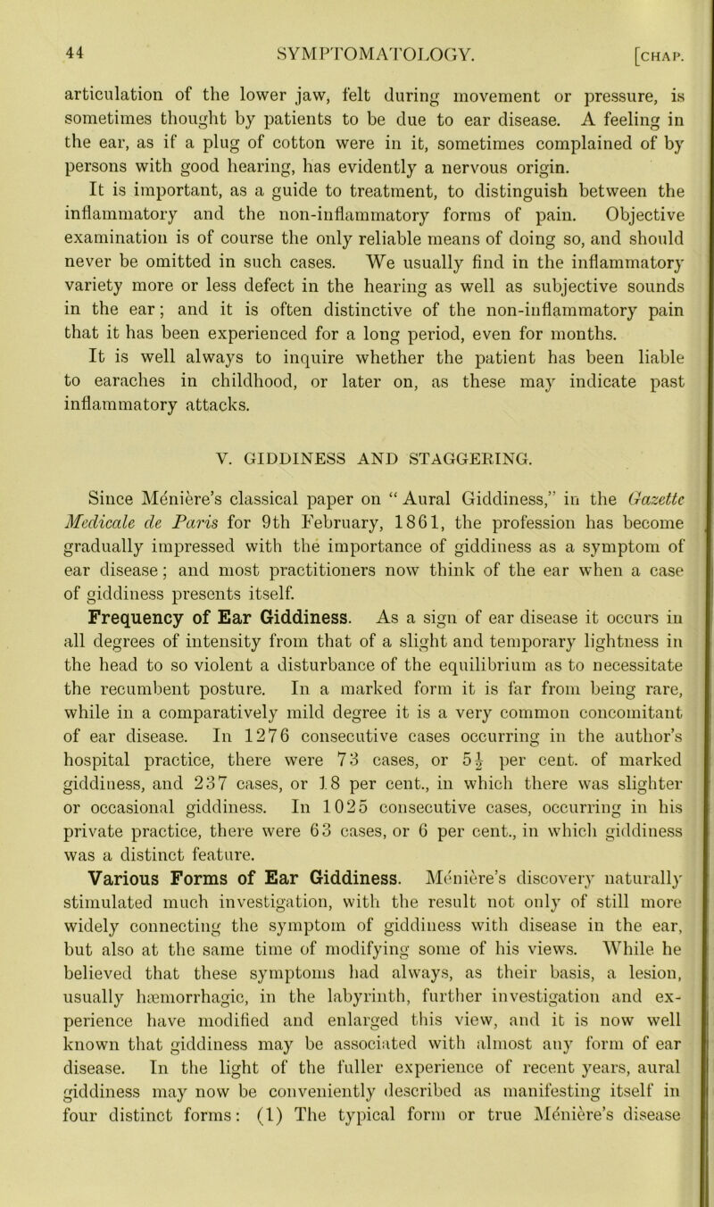 articulation of the lower jaw, felt during movement or pressure, is sometimes thought by patients to be clue to ear disease. A feeling in the ear, as if a plug of cotton were in it, sometimes complained of by persons with good hearing, has evidently a nervous origin. It is important, as a guide to treatment, to distinguish between the inflammatory and the non-inflammatory forms of pain. Objective examination is of course the only reliable means of doing so, and should never be omitted in such cases. We usually find in the inflammatory variety more or less defect in the hearing as well as subjective sounds in the ear; and it is often distinctive of the non-inflammatory pain that it has been experienced for a long period, even for months. It is well always to inquire whether the patient has been liable to earaches in childhood, or later on, as these may indicate past inflammatory attacks. V. GIDDINESS AND STAGGERING. Since Meniere’s classical paper on “ Aural Giddiness,’' in the Gazette Medicate de Paris for 9th February, 1861, the profession has become gradually impressed with the importance of giddiness as a symptom of ear disease; and most practitioners now think of the ear when a case of giddiness presents itself. Frequency of Ear Giddiness. As a sign of ear disease it occurs in all degrees of intensity from that of a slight and temporary lightness in the head to so violent a disturbance of the equilibrium as to necessitate the recumbent posture. In a marked form it is far from being rare, while in a comparatively mild degree it is a very common concomitant of ear disease. In 1276 consecutive cases occurring in the author’s hospital practice, there were 73 cases, or 5J per cent, of marked giddiness, and 237 cases, or 18 per cent., in which there was slighter or occasional giddiness. In 1025 consecutive cases, occurring in his private practice, there were 63 cases, or 6 per cent., in which giddiness was a distinct feature. Various Forms of Ear Giddiness. Meniere’s discovery naturally stimulated much investigation, with the result not only of still more widely connecting the symptom of giddiness with disease in the ear, but also at the same time of modifying some of his views. While he believed that these symptoms had always, as their basis, a lesion, usually haemorrhagic, in the labyrinth, further investigation and ex- perience have modified and enlarged this view, and it is now well known that giddiness may be associated with almost any form of ear disease. In the light of the fuller experience of recent years, aural giddiness may now be conveniently described as manifesting itself in four distinct forms: (1) The typical form or true Meniere’s disease
