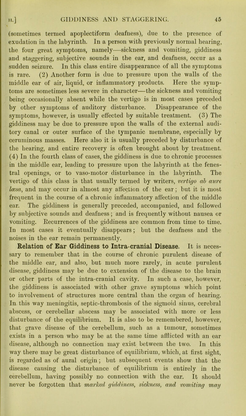 (sometimes termed apoplectiform deafness), due to the presence of exudation in the labyrinth. In a person with previously normal hearing, the four great symptoms, namely—sickness and vomiting, giddiness and staggering, subjective sounds in the ear, and deafness, occur as a sudden seizure. In this class entire disappearance of all the symptoms is rare. (2) Another form is due to pressure upon the walls of the middle ear of air, liquid, or inflammatory products. Here the symp- toms are sometimes less severe in character—the sickness and vomiting being occasionally absent while the vertigo is in most cases preceded by other symptoms of auditory disturbance. Disappearance of the symptoms, howrever, is usually effected by suitable treatment. (3) The giddiness may be due to pressure upon the walls of the external audi- tory canal or outer surface of the tympanic membrane, especially by ceruminous masses. Here also it is usually preceded by disturbance of the hearing, and entire recovery is often brought about by treatment. (4) In the fourth class of cases, the giddiness is due to chronic processes in the middle ear, leading to pressure upon the labyrinth at the fenes- tral openings, or to vaso-motor disturbance in the labyrinth. The vertigo of this class is that usually termed by writers, vertigo ah aure laesa, and may occur in almost any a flection of the ear; but it is most frequent in the course of a chronic inflammatory affection of the middle ear. The giddiness is generally preceded, accompanied, and followed by subjective sounds and deafness; and is frequently without nausea or vomiting. Recurrences of the giddiness are common from time to time. In most cases it eventually disappears; but the deafness and the noises in the ear remain permanently. Relation of Ear Giddiness to Intra-cranial Disease. It is neces- sary to remember that in the course of chronic purulent disease of the middle ear, and also, but much more rarely, in acute purulent disease, giddiness may be due to extension of the disease to the brain or other parts of the intra-cranial cavity. In such a case, how7ever, the giddiness is associated with other grave symptoms which point to involvement of structures more central than the organ of hearing. In this way meningitis, septic-thrombosis of the sigmoid sinus, cerebral abscess, or cerebellar abscess may be associated with more or less disturbance of the equilibrium. It is also to be remembered, however, that grave disease of the cerebellum, such as a tumour, sometimes exists in a person who may be at the same time afflicted with an ear disease, although no connection may exist between the two. In this way there may be great disturbance of equilibrium, which, at first sight, is regarded as of aural origin; but subsequent events show that the disease causing the disturbance of equilibrium is entirely in the cerebellum, having possibly no connection with the ear. It should never be forgotten that marked giddiness, sickness, and vomiting mag