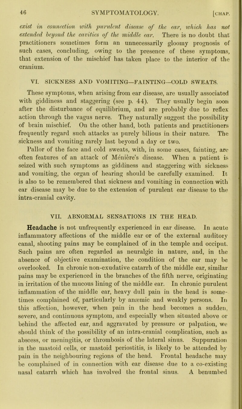 exist in connection with purulent disease of the ear, which has not extended beyond the cavities of the middle ear. There is no doubt that practitioners sometimes form an unnecessarily gloomy prognosis of such cases, concluding, owing to the presence of these symptoms, that extension of the mischief has taken place to the interior of the cranium. VI. SICKNESS AND VOMITING—FAINTING—COLD SWEATS. These symptoms, when arising from ear disease, are usually associated with giddiness and staggering (see p. 44). They usually begin soon after the disturbance of equilibrium, and are probably due to reflex action through the vagus nerve. They naturally suggest the possibility of brain mischief. On the other hand, both patients and practitioners frequently regard such attacks as purely bilious in their nature. The sickness and vomiting rarely last beyond a day or two. Pallor of the face and cold sweats, with, in some cases, fainting, are often features of an attack of Meniere’s disease. When a patient is seized with such symptoms as giddiness and staggering with sickness and vomiting, the organ of hearing should be carefully examined. It is also to be remembered that sickness and vomiting in connection with ear disease may be due to the extension of purulent ear disease to the intra-cranial cavity. VII. ABNORMAL SENSATIONS IN THE HEAD. Headache is not unfrequently experienced in ear disease. In acute inflammatory affections of the middle ear or of the external auditory canal, shooting pains may be complained of in the temple and occiput. Such pains are often regarded as neuralgic in nature, and, in the absence of objective examination, the condition of the ear may be overlooked. In chronic non-exudative catarrh of the middle ear, similar pains may be experienced in the branches of the fifth nerve, originating in irritation of the mucous lining of the middle ear. In chronic purulent inflammation of the middle ear, heavy dull pain in the head is some- times complained of, particularly by anoemic and weakly persons. In this affection, however, when pain in the head becomes a sudden, severe, and continuous symptom, and especially when situated above or behind the affected ear, and aggravated by pressure or palpation, we should think of the possibility of an intra-cranial complication, such as abscess, or meningitis, or thrombosis of the lateral sinus. Suppuration in the mastoid cells, or mastoid periostitis, is likely to be attended by pain in the neighbouring regions of the head. Frontal headache may be complained of in connection with ear disease due to a co-existing nasal catarrh which has involved the frontal sinus. A benumbed