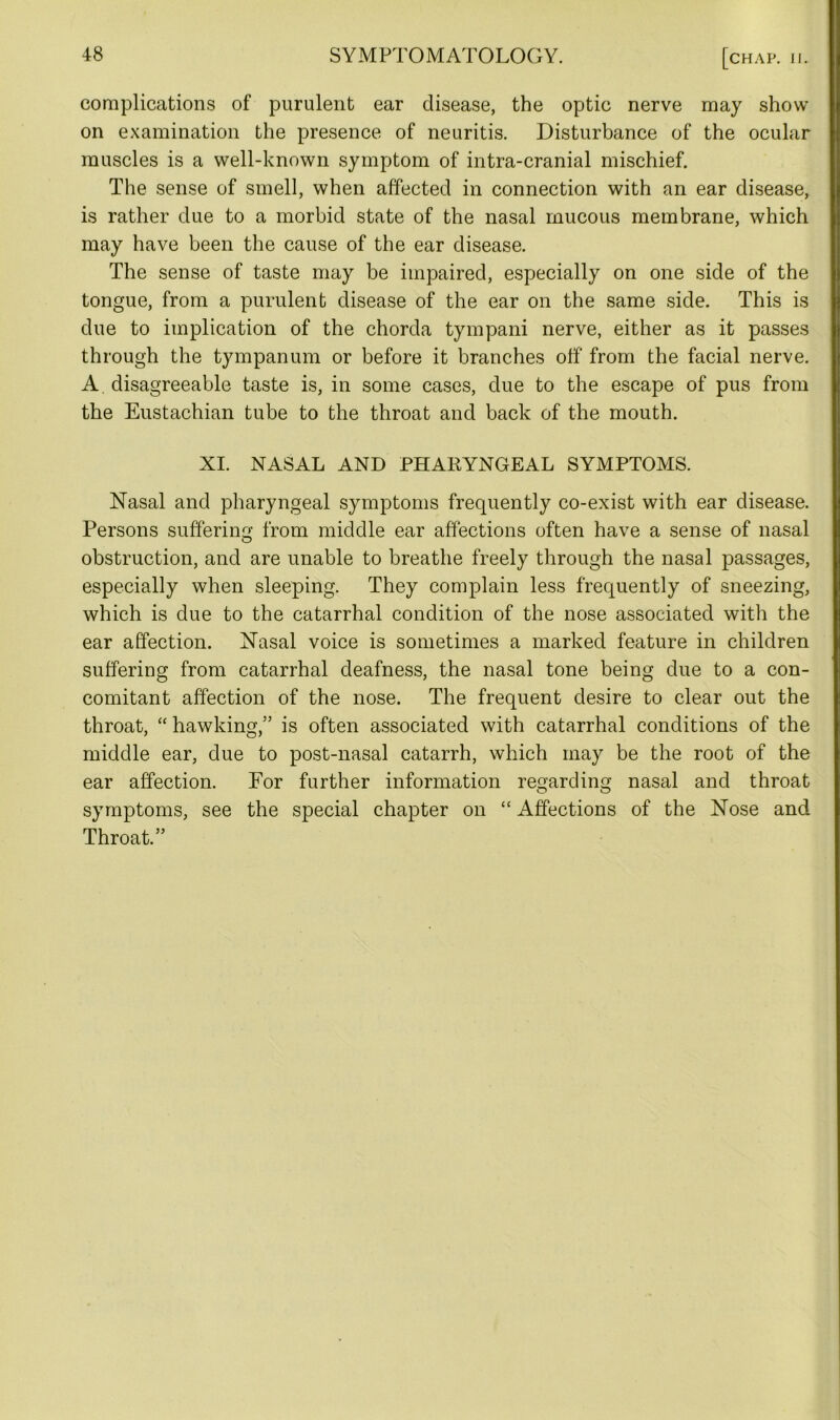 complications of purulent ear disease, the optic nerve may show on examination the presence of neuritis. Disturbance of the ocular muscles is a well-known symptom of intra-cranial mischief. The sense of smell, when affected in connection with an ear disease, is rather due to a morbid state of the nasal mucous membrane, which may have been the cause of the ear disease. The sense of taste may be impaired, especially on one side of the tongue, from a purulent disease of the ear on the same side. This is due to implication of the chorda tympani nerve, either as it passes through the tympanum or before it branches off from the facial nerve. A. disagreeable taste is, in some cases, due to the escape of pus from the Eustachian tube to the throat and back of the mouth. XI. NASAL AND PHARYNGEAL SYMPTOMS. Nasal and pharyngeal symptoms frequently co-exist with ear disease. Persons suffering; from middle ear affections often have a sense of nasal obstruction, and are unable to breathe freely through the nasal passages, especially when sleeping. They complain less frequently of sneezing, which is due to the catarrhal condition of the nose associated with the ear affection. Nasal voice is sometimes a marked feature in children suffering from catarrhal deafness, the nasal tone being due to a con- comitant affection of the nose. The frequent desire to clear out the throat, “ hawking,” is often associated with catarrhal conditions of the middle ear, due to post-nasal catarrh, which may be the root of the ear affection. For further information regarding nasal and throat symptoms, see the special chapter on “ Affections of the Nose and Throat.”