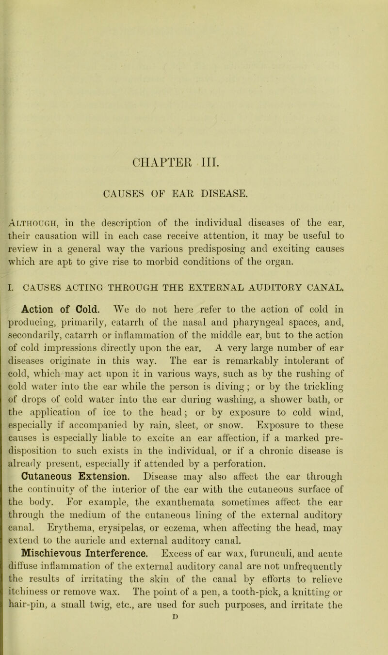 CAUSES OF EAR DISEASE. Although, in the description of the individual diseases of the ear, their causation will in each case receive attention, it may be useful to review in a general way the various predisposing and exciting causes which are apt to give rise to morbid conditions of the organ. I. CAUSES ACTING THROUGH THE EXTERNAL AUDITORY CANAL. Action of Cold. We do not here refer to the action of cold in producing, primarily, catarrh of the nasal and pharyngeal spaces, and, secondarily, catarrh or inflammation of the middle ear, but to the action of cold impressions directly upon the ear. A very large number of ear diseases originate in this way. The ear is remarkably intolerant of cold, which may act upon it in various ways, such as by the rushing of cold water into the ear while the person is diving; or by the trickling of drops of cold water into the ear during washing, a shower bath, or the application of ice to the head ; or by exposure to cold wind, especially if accompanied by rain, sleet, or snow. Exposure to these causes is especially liable to excite an ear affection, if a marked pre- disposition to such exists in the individual, or if a chronic disease is already present, especially if attended by a perforation. Cutaneous Extension. Disease may also affect the ear through the continuity of the interior of the ear with the cutaneous surface of the body. For example, the exanthemata sometimes affect the ear through the medium of the cutaneous lining of the external auditory canal. Erythema, erysipelas, or eczema, when affecting the head, may extend to the auricle and external auditory canal. Mischievous Interference. Excess of ear wax, furunculi, and acute diffuse inflammation of the external auditory canal are not unfrequently the results of irritating the skin of the canal by efforts to relieve itchiness or remove wax. The point of a pen, a tooth-pick, a knitting or hair-pin, a small twig, etc., are used for such purposes, and irritate the D