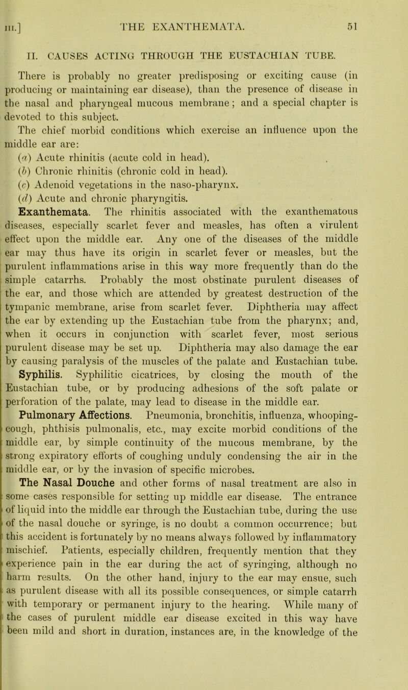 in-] II. CAUSES ACTING THROUGH THE EUSTACHIAN TUBE. There is probably no greater predisposing or exciting cause (in producing or maintaining ear disease), than the presence of disease in the nasal and pharyngeal mucous membrane; and a special chapter is devoted to this subject. The chief morbid conditions which exercise an influence upon the middle ear are: (^) Acute rhinitis (acute cold in head). (b) Chronic rhinitis (chronic cold in head). (r) Adenoid vegetations in the naso-pharynx. (■d) Acute and chronic pharyngitis. Exanthemata. The rhinitis associated with the exanthematous diseases, especially scarlet fever and measles, has often a virulent effect upon the middle ear. Any one of the diseases of the middle ear may thus have its origin in scarlet fever or measles, but the purulent inflammations arise in this way more frequently than do the simple catarrhs. Probably the most obstinate purulent diseases of the ear, and those which are attended by greatest destruction of the tympanic membrane, arise from scarlet fever. Diphtheria may affect the ear by extending up the Eustachian tube from the pharynx; and, when it occurs in conjunction with scarlet fever, most serious purulent disease may be set up. Diphtheria may also damage the ear by causing paralysis of the muscles of the palate and Eustachian tube. Syphilis. Syphilitic cicatrices, by closing the mouth of the Eustachian tube, or by producing adhesions of the soft palate or perforation of the palate, may lead to disease in the middle ear. Pulmonary Affections. Pneumonia, bronchitis, influenza, whooping- cough, phthisis pulmonalis, etc., may excite morbid conditions of the middle ear, by simple continuity of the mucous membrane, by the strong expiratory efforts of coughing unduly condensing the air in the middle ear, or by the invasion of specific microbes. The Nasal Douche and other forms of nasal treatment are also in some cases responsible for setting up middle ear disease. The entrance of liquid into the middle ear through the Eustachian tube, during the use of the nasal douche or syringe, is no doubt a common occurrence; but this accident is fortunately by no means always followed by inflammatory mischief. Patients, especially children, frequently mention that they experience pain in the ear during the act of syringing, although no harm results. On the other hand, injury to the ear may ensue, such as purulent disease with all its possible consequences, or simple catarrh with temporary or permanent injury to the hearing. While many of 1 the cases of purulent middle ear disease excited in this way have been mild and short in duration, instances are, in the knowledge of the