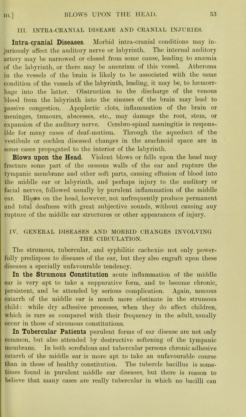 III. INTRA-CRANIAL DISEASE AND CRANIAL INJURIES. Intra-cranial Diseases. Morbid intra-cranial conditions may in- juriously affect the auditory nerve or labyrinth. The internal auditory artery may be narrowed or closed from some cause, leading to anaemia of the labyrinth, or there may be aneurism of this vessel. Atheroma in the vessels of the brain is likely to be associated with the same condition of the vessels of the labyrinth, leading, it may be, to haemorr- hage into the latter. Obstruction to the discharge of the venous blood from the labyrinth into the sinuses of the brain may lead to passive congestion. Apoplectic clots, inflammation of the brain or meninges, tumours, abscesses, etc., may damage the root, stem, or expansion of the auditory nerve. Cerebro-spinal meningitis is respons- ible for many cases of deaf-mutism. Through the aqueduct of the vestibule or cochlea diseased changes in the arachnoid space are in some cases propagated to the interior of the labyrinth. Blows upon the Head. Violent blows or falls upon the head may fracture some part of the osseous walls of the ear and rupture the tympanic membrane and other soft parts, causing effusion of blood into the middle ear or labyrinth, and perhaps injury to the auditory or facial nerves, followed usually by purulent inflammation of the middle ear. Blows on the head, however, not unfrequently produce permanent and total deafness with great subjective sounds, without causing any rupture of the middle ear structures or other appearances of injury. IV. GENERAL DISEASES AND MORBID CHANGES INVOLVING THE CIRCULATION. The strumous, tubercular, and syphilitic cachexiae not only power- fully predispose to diseases of the ear, but they also engraft upon these diseases a specially unfavourable tendency. In the Strumous Constitution acute inflammation of the middle ear is very apt to take a suppurative form, and to become chronic, persistent, and be attended by serious complication. Again, mucous catarrh of the middle ear is much more obstinate in the strumous child: while dry adhesive processes, when they do affect children, which is rare as compared with their frequency in the adult, usually occur in those of strumous constitutions. In Tubercular Patients purulent forms of ear disease are not only common, but also attended by destructive softening of the tympanic membrane. In both scrofulous and tubercular persons chronic adhesive catarrh of the middle ear is more apt to take an unfavourable course than in those of healthy constitution. The tubercle bacillus is some- times found in purulent middle ear diseases, but there is reason to believe that many cases are really tubercular in which no bacilli can