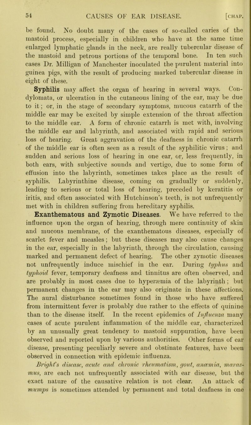 be found. No doubt many of the cases of so-called caries of the mastoid process, especially in children who have at the same time enlarged lymphatic glands in the neck, are really tubercular disease of the mastoid and petrous portions of the temporal bone. In ten such cases Dr. Milligan of Manchester inoculated the purulent material into guinea pigs, with the result of producing marked tubercular disease in eight of these. Syphilis may affect the organ of hearing in several ways. Con- dylomata, or ulceration in the cutaneous lining of the ear, may be due to it; or, in the stage of secondary symptoms, mucous catarrh of the middle ear may be excited by simple extension of the throat affection to the middle ear. A form of chronic catarrh is met with, involving the middle ear and labyrinth, and associated with rapid and serious loss of hearing. Great aggravation of the deafness in chronic catarrh of the middle ear is often seen as a result of the syphilitic virus; and sudden and serious loss of hearing in one ear, or, less frequently, in both ears, with subjective sounds and vertigo, due to some form of effusion into the labyrinth, sometimes takes place as the result of syphilis. Labyrinthine disease, coming on gradually or suddenly, leading to serious or total loss of hearing, preceded by keratitis or iritis, and often associated with Hutchinson’s teeth, is not unfrequently met with in children suffering from hereditary syphilis. Exanthematous and Zymotic Diseases. We have referred to the influence upon the organ of hearing, through mere continuity of skin and mucous membrane, of the exanthematous diseases, especially of scarlet fever and measles; but these diseases may also cause changes in the ear, especially in the labyrinth, through the circulation, causing marked and permanent defect of hearing. The other zymotic diseases not unfrequently induce mischief in the ear. During typlms and typhoid fever, temporary deafness and tinnitus are often observed, and are probably in most cases due to hyperemia of the labyrinth; but permanent changes in the ear may also originate in these affections. The aural disturbance sometimes found in those who have suffered from intermittent fever is probably due rather to the effects of quinine than to the disease itself. In the recent epidemics of Influenza many cases of acute purulent inflammation of the middle ear, characterized by an unusually great tendency to mastoid suppuration, have been observed and reported upon by various authorities. Other forms of ear disease, presenting peculiarly severe and obstinate features, have been observed in connection with epidemic influenza. Bright's disease, acute and chronic rheumatism, gout, anaemia, maras- mus, are each not unfrequently associated with ear disease, but the exact nature of the causative relation is not clear. An attack of mumps is sometimes attended by permanent and total deafness in one