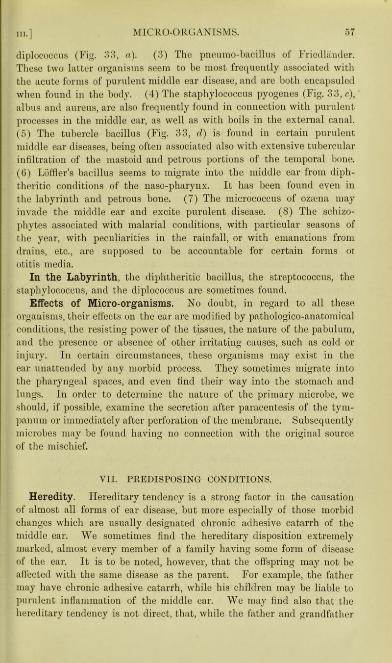 diplococcus (Fig. 33, a). (3) The pneumo-bacillus of Friedlander. These two latter organisms seem to be most frequently associated with the acute forms of purulent middle ear disease, and are both encapsuled when found in the body. (4) The staphylococcus pyogenes (Fig. 33, c), albus and aureus, are also frequently found in connection with purulent processes in the middle ear, as well as with boils in the external canal. (5) The tubercle bacillus (Fig. 33, d) is found in certain purulent middle ear diseases, being often associated also with extensive tubercular infiltration of the mastoid and petrous portions of the temporal bone. (6) Loffier’s bacillus seems to migrate into the middle ear from diph- theritic conditions of the naso-pharynx. It has been found even in the labyrinth and petrous bone. (7) The micrococcus of oztena may invade the middle ear and excite purulent disease. (8) The schizo- phytes associated with malarial conditions, with particular seasons of the year, with peculiarities in the rainfall, or with emanations from drains, etc., are supposed to be accountable for certain forms oi otitis media. In the Labyrinth, the diphtheritic bacillus, the streptococcus, the staphylococcus, and the diplococcus are sometimes found. Effects of Micro-organisms. No doubt, in regard to all these organisms, their effects on the ear are modified by pathologico-anatomical conditions, the resisting power of the tissues, the nature of the pabulum, and the presence or absence of other irritating causes, such as cold or injury. In certain circumstances, these organisms may exist in the ear unattended by any morbid process. They sometimes migrate into the pharyngeal spaces, and even find their way into the stomach and lungs. In order to determine the nature of the primary microbe, we should, if possible, examine the secretion after paracentesis of the tym- panum or immediately after perforation of the membrane. Subsequently microbes may be found having no connection with the original source of the mischief. VII. PREDISPOSING CONDITIONS. Heredity. Hereditary tendency is a strong factor in the causation of almost all forms of ear disease, but more especially of those morbid changes which are usually designated chronic adhesive catarrh of the middle ear. We sometimes find the hereditary disposition extremely marked, almost every member of a family having some form of disease of the ear. It is to be noted, however, that the offspring may not be affected with the same disease as the parent. For example, the father may have chronic adhesive catarrh, while his children may be liable to purulent inflammation of the middle ear. We may find also that the hereditary tendency is not direct, that, while the father and grandfather