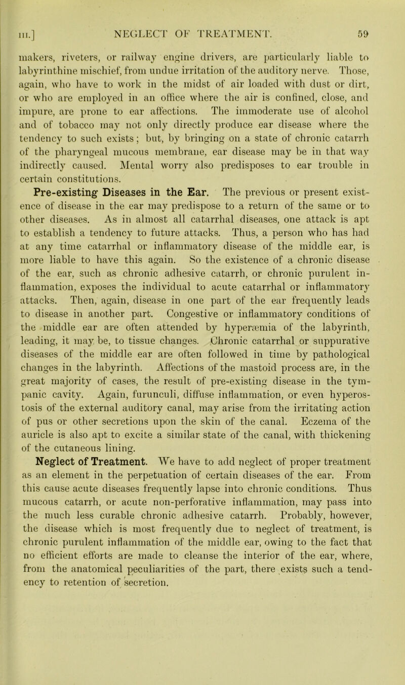 makers, riveters, or railway engine drivers, are particularly liable to labyrinthine mischief, from undue irritation of the auditory nerve. Those, again, who have to work in the midst of air loaded with dust or dirt, or who are employed in an office where the air is confined, close, and impure, are prone to ear affections. The immoderate use of alcohol and of tobacco may not only directly produce ear disease where the tendency to such exists; but, by bringing on a state of chronic catarrh of the pharyngeal mucous membrane, ear disease may be in that way indirectly caused. Mental worry also predisposes to ear trouble in certain constitutions. Pre-existing Diseases in the Ear. The previous or present exist- ence of disease in the ear may predispose to a return of the same or to other diseases. As in almost all catarrhal diseases, one attack is apt to establish a tendency to future attacks. Thus, a person who has had at any time catarrhal or inflammatory disease of the middle ear, is more liable to have this again. So the existence of a chronic disease of the ear, such as chronic adhesive catarrh, or chronic purulent in- flammation, exposes the individual to acute catarrhal or inflammatory attacks. Then, again, disease in one part of the ear frequently leads to disease in another part. Congestive or inflammatory conditions of the middle ear are often attended by hyperaemia of the labyrinth, leading, it may be, to tissue changes. Chronic catarrhal or suppurative diseases of the middle ear are often followed in time by pathological changes in the labyrinth. Affections of the mastoid process are, in the great majority of cases, the result of pre-existing disease in the tym- panic cavity. Again, furunculi, diffuse inflammation, or even hyperos- tosis of the external auditory canal, may arise from the irritating action of pus or other secretions upon the skin of the canal. Eczema of the auricle is also apt to excite a similar state of the canal, with thickening of the cutaneous lining. Neglect of Treatment. We have to add neglect of proper treatment as an element in the perpetuation of certain diseases of the ear. From this cause acute diseases frequently lapse into chronic conditions. Thus mucous catarrh, or acute non-perforative inflammation, may pass into the much less curable chronic adhesive catarrh. Probably, however, the disease which is most frequently due to neglect of treatment, is chronic purulent inflammation of the middle ear, owing to the fact that no efficient efforts are made to cleanse the interior of the ear, where, from the anatomical peculiarities of the part, there exists such a tend- ency to retention of secretion.