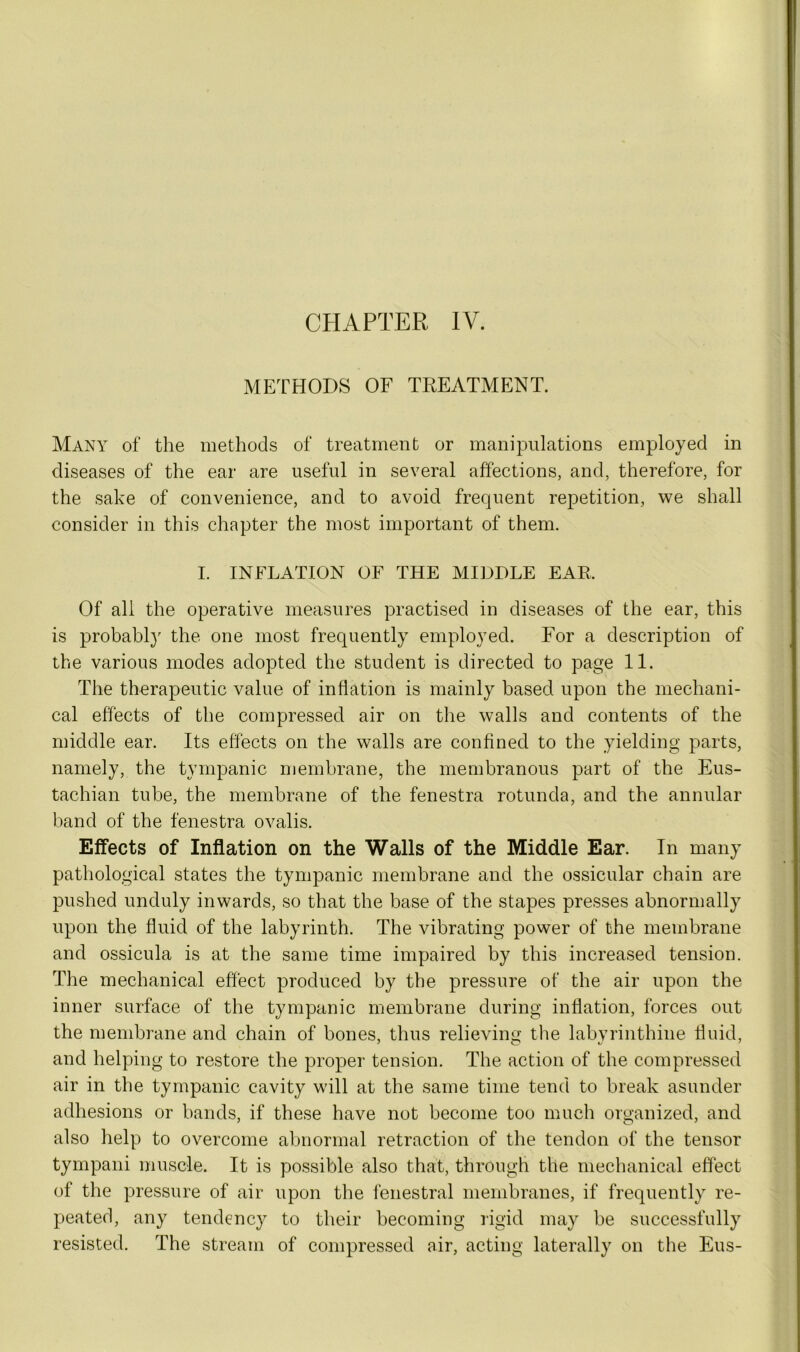 CHAPTER IV. METHODS OF TREATMENT. Many of the methods of treatment or manipulations employed in diseases of the ear are useful in several affections, and, therefore, for the sake of convenience, and to avoid frequent repetition, we shall consider in this chapter the most important of them. I. INFLATION OF THE MIDDLE EAR. Of all the operative measures practised in diseases of the ear, this is probably the one most frequently employed. For a description of the various modes adopted the student is directed to page 11. The therapeutic value of inflation is mainly based upon the mechani- cal effects of the compressed air on the walls and contents of the middle ear. Its effects on the walls are confined to the yielding parts, namely, the tympanic membrane, the membranous part of the Eus- tachian tube, the membrane of the fenestra rotunda, and the annular band of the fenestra ovalis. Effects of Inflation on the Walls of the Middle Ear. In many pathological states the tympanic membrane and the ossicular chain are pushed unduly inwards, so that the base of the stapes presses abnormally upon the fluid of the labyrinth. The vibrating power of the membrane and ossicula is at the same time impaired by this increased tension. The mechanical effect produced by the pressure of the air upon the inner surface of the tympanic membrane during inflation, forces out the membrane and chain of bones, thus relieving the labvrinthine fluid, and helping to restore the proper tension. The action of the compressed air in the tympanic cavity will at the same time tend to break asunder adhesions or bands, if these have not become too much organized, and also help to overcome abnormal retraction of the tendon of the tensor tympani muscle. It is possible also that, through the mechanical effect of the pressure of air upon the fenestral membranes, if frequently re- peated, any tendency to their becoming rigid may be successfully resisted. The stream of compressed air, acting laterally on the Eus-