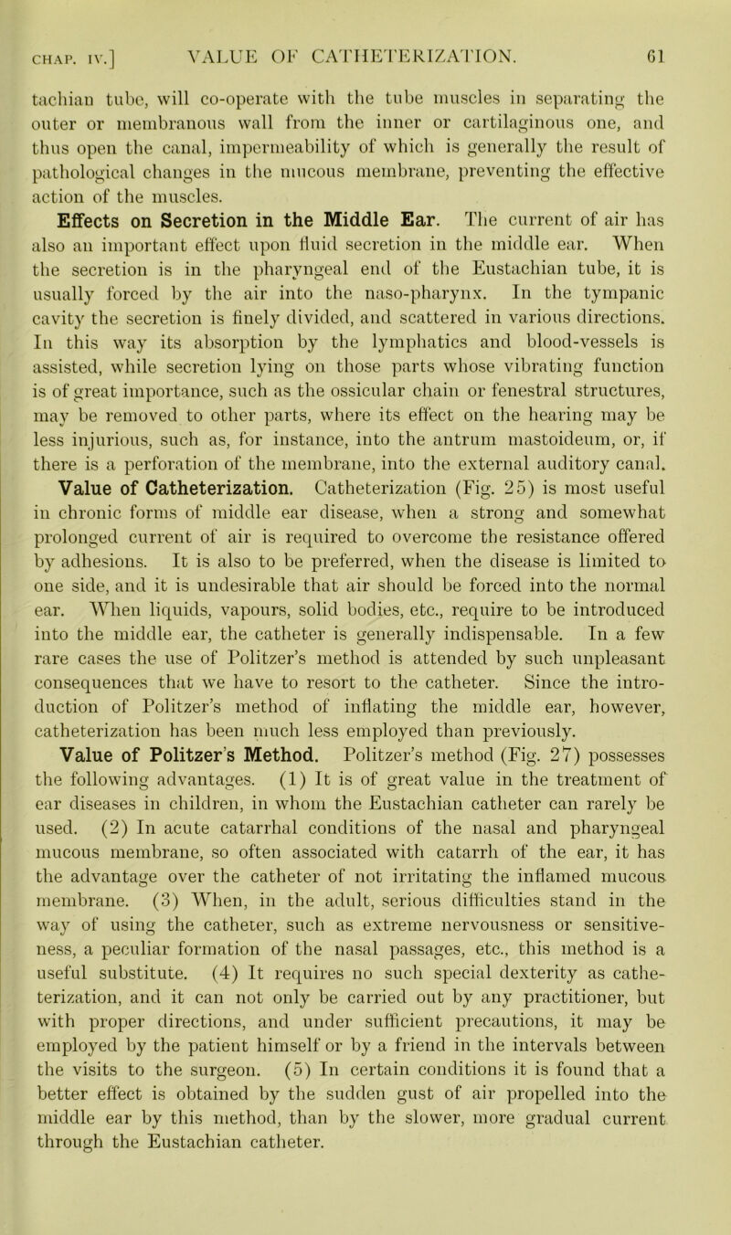 tachian tube, will co-operate with the tube muscles in separating the outer or membranous wall from the inner or cartilaginous one, and thus open the canal, impermeability of which is generally the result of pathological changes in the mucous membrane, preventing the effective action of the muscles. Effects on Secretion in the Middle Ear. The current of air has also an important effect upon fluid secretion in the middle ear. When the secretion is in the pharyngeal end of the Eustachian tube, it is usually forced by the air into the naso-pharynx. In the tympanic cavity the secretion is finely divided, and scattered in various directions. In this way its absorption by the lymphatics and blood-vessels is assisted, while secretion lying on those parts whose vibrating function is of great importance, such as the ossicular chain or fenestral structures, may be removed to other parts, where its effect on the hearing may be less injurious, such as, for instance, into the antrum mastoideum, or, if there is a perforation of the membrane, into the external auditory canal. Value of Catheterization. Catheterization (Fig. 25) is most useful in chronic forms of middle ear disease, when a strong and somewhat prolonged current of air is required to overcome the resistance offered by adhesions. It is also to be preferred, when the disease is limited to one side, and it is undesirable that air should be forced into the normal ear. When liquids, vapours, solid bodies, etc., require to be introduced into the middle ear, the catheter is generally indispensable. In a few rare cases the use of Politzer’s method is attended by such unpleasant consequences that we have to resort to the catheter. Since the intro- duction of Politzer’s method of inflating the middle ear, however, catheterization has been much less employed than previously. Value of Politzer’s Method. Politzer’s method (Fig. 27) possesses the following advantages. (1) It is of great value in the treatment of ear diseases in children, in whom the Eustachian catheter can rarely be used. (2) In acute catarrhal conditions of the nasal and pharyngeal mucous membrane, so often associated with catarrh of the ear, it has the advantage over the catheter of not irritating the inflamed mucous membrane. (3) When, in the adult, serious difficulties stand in the way of using the catheter, such as extreme nervousness or sensitive- ness, a peculiar formation of the nasal passages, etc., this method is a useful substitute. (4) It requires no such special dexterity as cathe- terization, and it can not only be carried out by any practitioner, but with proper directions, and under sufficient precautions, it may be employed by the patient himself or by a friend in the intervals between the visits to the surgeon. (5) In certain conditions it is found that a better effect is obtained by the sudden gust of air propelled into the middle ear by this method, than by the slower, more gradual current through the Eustachian catheter.