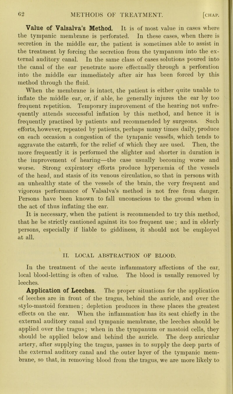 Value of Valsalva’s Method. It is of most value in cases where the tympanic membrane is perforated. In these cases, when there is secretion in the middle ear, the patient is sometimes able to assist in the treatment by forcing the secretion from the tympanum into the ex- ternal auditory canal. In the same class of cases solutions poured into the canal of the ear penetrate more effectually through a perforation into the middle ear immediately after air has been forced by this method through the fluid. When the membrane is intact, the patient is either quite unable to inflate the middle ear, or, if able, he generally injures the ear by too frequent repetition. Temporary improvement of the hearing not unfre- quently attends successful inflation by this method, and hence it is frequently practised by patients and recommended by surgeons. Such efforts, however, repeated by patients, perhaps many times daily, produce on each occasion a congestion of the tympanic vessels, which tends to aggravate the catarrh, for the relief of which they are used. Then, the more frequently it is performed the slighter and shorter in duration is the improvement of hearing—the case usually becoming worse and worse. Strong expiratory efforts produce hyperaemia of the vessels of the head, and stasis of its venous circulation, so that in persons with an unhealthy state of the vessels of the brain, the very frequent and vigorous performance of Valsalva’s method is not free from danger. Persons have been known to fall unconscious to the ground when in the act of thus inflating the ear. It is necessary, when the patient is recommended to try this method, that he be strictly cautioned against its too frequent use ; and in elderly persons, especially if liable to giddiness, it should not be employed at all. II. LOCAL ABSTRACTION OF BLOOD. In the treatment of the acute inflammatory affections of the ear, local blood-letting is often of value. The hlood is usually removed by leeches. Application of Leeches. The proper situations for the application of leeches are in front of the tragus, behind the auricle, and over the stylo-mastoid foramen; depletion produces in these places the greatest effects on the ear. When the inflammation- has its seat chiefly in the external auditory canal and tympanic membrane, the leeches should be applied over the tragus; when in the tympanum or mastoid cells, they should be applied below and behind the auricle. The deep auricular artery, after supplying the tragus, passes in to supply the deep parts of the external auditory canal and the outer layer of the tympanic mem- brane, so that, in removing blood from the tragus, we are more likely to