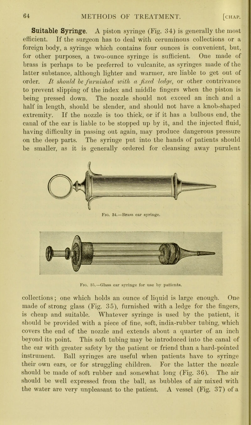 Suitable Syringe. A piston syringe (Fig. 34) is generally the most efficient. If the surgeon has to deal with ceruminous collections or a foreign body, a syringe which contains four ounces is convenient, but, for other purposes, a two-ounce syringe is sufficient. One made of brass is perhaps to be preferred to vulcanite, as syringes made of the latter substance, although lighter and warmer, are liable to get out of order. It should be furnished with a fixed ledge, or other contrivance to prevent slipping of the index and middle fingers when the piston is being pressed down. The nozzle should not exceed an inch and a half in length, should be slender, and should not have a knob-shaped extremity. If the nozzle is too thick, or if it has a bulbous end, the canal of the ear is liable to be stopped up by it, and the injected fluid, having difficulty in passing out again, may produce dangerous pressure on the deep parts. The syringe put into the hands of patients should be smaller, as it is generally ordered for cleansing away purulent Fig. 34.—Brass ear syringe. Fig. 35.—Glass ear syringe for use by patients. collections ; one which holds an ounce of liquid is large enough. One made of strong glass (Fig. 35), furnished with a ledge for the fingers, is cheap and suitable. Whatever syringe is used by the patient, it should be provided with a piece of fine, soft, india-rubber tubing, which covers the end of the nozzle and extends about a quarter of an inch beyond its point. This soft tubing may be introduced into the canal of the ear with greater safety by the patient or friend than a hard-pointed instrument. Ball syringes are useful when patients have to syringe their own ears, or for struggling children. For the latter the nozzle should be made of soft rubber and somewhat long (Fig. 36). The air should be well expressed from the ball, as bubbles of air mixed with the water are very unpleasant to the patient. A vessel (Fig. 37) of a