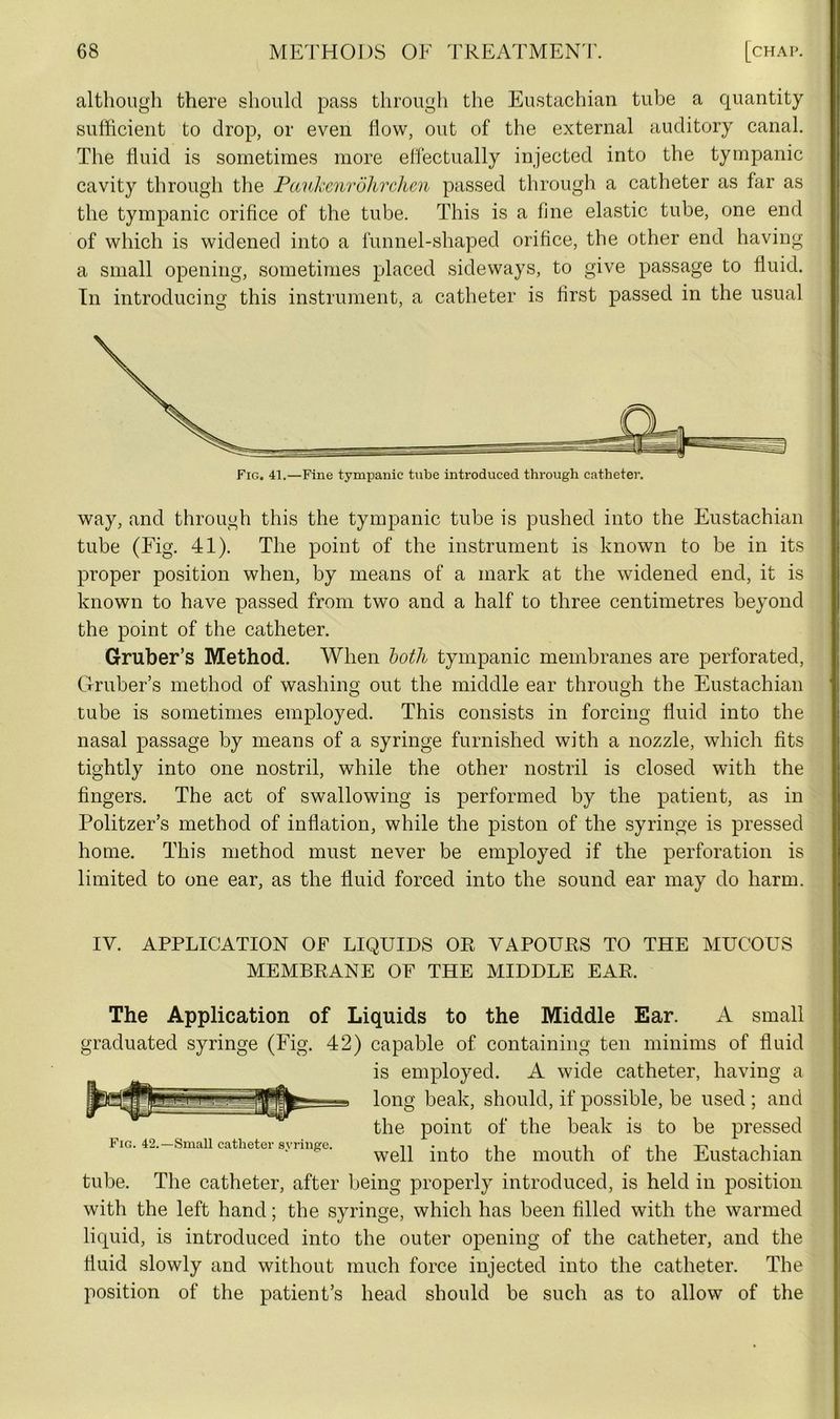 although there should pass through the Eustachian tube a quantity sufficient to drop, or even flow, out of the external auditory canal. The fluid is sometimes more effectually injected into the tympanic cavity through the Pauhenrolirchen passed through a catheter as far as the tympanic orifice of the tube. This is a line elastic tube, one end of which is widened into a funnel-shaped orifice, the other end having a small opening, sometimes placed sideways, to give passage to fluid. In introducing this instrument, a catheter is first passed in the usual way, and through this the tympanic tube is pushed into the Eustachian tube (Fig. 41). The point of the instrument is known to be in its proper position when, by means of a mark at the widened end, it is known to have passed from two and a half to three centimetres beyond the point of the catheter. Gruber’s Method. When both tympanic membranes are perforated, Gruber’s method of washing out the middle ear through the Eustachian tube is sometimes employed. This consists in forcing fluid into the nasal passage by means of a syringe furnished with a nozzle, which fits tightly into one nostril, while the other nostril is closed with the fingers. The act of swallowing is performed by the patient, as in Politzer’s method of inflation, while the piston of the syringe is pressed home. This method must never be employed if the perforation is limited to one ear, as the fluid forced into the sound ear may do harm. IV. APPLICATION OF LIQUIDS OR VAPOURS TO THE MUCOUS MEMBRANE OF THE MIDDLE EAR. The Application of Liquids to the Middle Ear. A small graduated syringe (Fig. 42) capable of containing ten minims of fluid is employed. A wide catheter, having a long beak, should, if possible, be used ; and the point of the beak is to be pressed Fig. 42.—Small catheter syringe. -ri , i • ‘ well into the mouth oi the Eustachian tube. The catheter, after being properly introduced, is held in position with the left hand; the syringe, which has been filled with the warmed liquid, is introduced into the outer opening of the catheter, and the fluid slowly and without much force injected into the catheter. The position of the patient’s head should be such as to allow of the