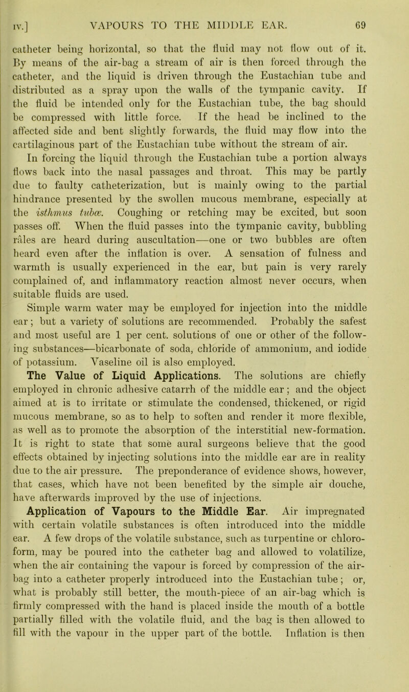 catheter being horizontal, so that the linicl may not flow out of it. By means of the air-bag a stream of air is then forced through the catheter, and the liquid is driven through the Eustachian tube and distributed as a spray upon the walls of the tympanic cavity. If the fluid be intended only for the Eustachian tube, the bag should be compressed with little force. If the head be inclined to the affected side and bent slightly forwards, the fluid may flow into the cartilaginous part of the Eustachian tube without the stream of air. In forcing the liquid through the Eustachian tube a portion always flows back into the nasal passages and throat. This may be partly due to faulty catheterization, but is mainly owing to the partial hindrance presented by the swollen mucous membrane, especially at the isthmus tubce. Coughing or retching may be excited, but soon passes off. When the fluid passes into the tympanic cavity, bubbling rales are heard during auscultation—one or two bubbles are often heard even after the inflation is over. A sensation of fulness and warmth is usually experienced in the ear, but pain is very rarely complained of, and inflammatory reaction almost never occurs, when suitable fluids are used. Simple warm water may be employed for injection into the middle ear; but a variety of solutions are recommended. Probably the safest and most useful are 1 per cent, solutions of one or other of the follow- ing substances—bicarbonate of soda, chloride of ammonium, and iodide of potassium. Vaseline oil is also employed. The Value of Liquid Applications. The solutions are chiefly employed in chronic adhesive catarrh of the middle ear; and the object aimed at is to irritate or stimulate the condensed, thickened, or rigid mucous membrane, so as to help to soften and render it more flexible, as well as to promote the absorption of the interstitial new-formation. It is right to state that some aural surgeons believe that the good effects obtained by injecting solutions into the middle ear are in reality due to the air pressure. The preponderance of evidence shows, however, that cases, which have not been benefited by the simple air douche, have afterwards improved by the use of injections. Application of Vapours to the Middle Ear. Air impregnated with certain volatile substances is often introduced into the middle ear. A few drops of the volatile substance, such as turpentine or chloro- form, may be poured into the catheter bag and allowed to volatilize, when the air containing the vapour is forced by compression of the air- bag into a catheter properly introduced into the Eustachian tube; or, what is probably still better, the mouth-piece of an air-bag which is firmly compressed with the hand is placed inside the mouth of a bottle partially filled with the volatile fluid, and the bag is then allowed to fill with the vapour in the upper part of the bottle. Inflation is then