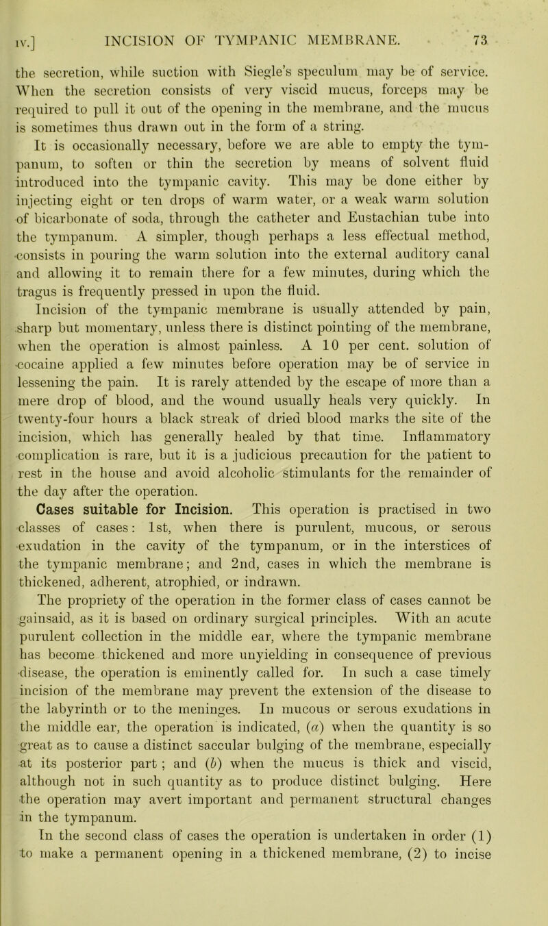 the secretion, while suction with Siegle’s speculum may be of service. When the secretion consists of very viscid mucus, forceps may be required to pull it out of the opening in the membrane, and the mucus is sometimes thus drawn out in the form of a string. It is occasionally necessary, before we are able to empty the tym- panum, to soften or thin the secretion by means of solvent fluid introduced into the tympanic cavity. This may be done either by injecting eight or ten drops of warm water, or a weak warm solution of bicarbonate of soda, through the catheter and Eustachian tube into the tympanum. A simpler, though perhaps a less effectual method, •consists in pouring the warm solution into the external auditory canal and allowing it to remain there for a few minutes, during which the tragus is frequently pressed in upon the fluid. Incision of the tympanic membrane is usually attended by pain, .sharp but momentary, unless there is distinct pointing of the membrane, when the operation is almost painless. A 10 per cent, solution of •cocaine applied a few minutes before operation may be of service in lessening the pain. It is rarely attended by the escape of more than a mere drop of blood, and the wound usually heals very quickly. In twenty-four hours a black streak of dried blood marks the site of the incision, which has generally healed by that time. Inflammatory complication is rare, but it is a judicious precaution for the patient to rest in the house and avoid alcoholic stimulants for the remainder of the day after the operation. 1/ X. Cases suitable for Incision. This operation is practised in two classes of cases: 1st, when there is purulent, mucous, or serous ■exudation in the cavity of the tympanum, or in the interstices of the tympanic membrane; and 2nd, cases in which the membrane is thickened, adherent, atrophied, or indrawn. The propriety of the operation in the former class of cases cannot be gainsaid, as it is based on ordinary surgical principles. With an acute purulent collection in the middle ear, where the tympanic membrane has become thickened and more unyielding in consequence of previous •disease, the operation is eminently called for. In such a case timely incision of the membrane may prevent the extension of the disease to the labyrinth or to the meninges. In mucous or serous exudations in the middle ear, the operation is indicated, (a) when the quantity is so great as to cause a distinct saccular bulging of the membrane, especially at its posterior part ; and (b) when the mucus is thick and viscid, although not in such quantity as to produce distinct bulging. Here the operation may avert important and permanent structural changes in the tympanum. In the second class of cases the operation is undertaken in order (1) to make a permanent opening in a thickened membrane, (2) to incise
