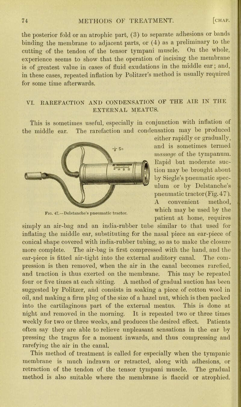 the posterior fold or an atrophic part, (3) to separate adhesions or bands binding the membrane to adjacent parts, or (4) as a preliminary to the cutting of the tendon of the tensor tympani muscle. On the whole, experience seems to show that the operation of incising the membrane is of greatest value in cases of fluid exudations in the middle ear; and, in these cases, repeated inflation by Politzer’s method is usually required for some time afterwards. VI. RAREFACTION AND CONDENSATION OF THE AIR IN THE EXTERNAL MEATUS. This is sometimes useful, especially in conjunction with inflation of the middle ear. The rarefaction and condensation may be produced either rapidly or gradually, and is sometimes termed massage of the tympanum. Rapid but moderate suc- tion may be brought about by Siegle’s pneumatic spec- ulum or by Delstanche’s pneumatic tractor (Fig. 47). A convenient method, which may be used by the patient at home, requires simply an air-bag and an india-rubber tube similar to that used for inflating the middle ear, substituting for the nasal piece an ear-piece of conical shape covered with india-rubber tubing, so as to make the closure more complete. The air-bag is first compressed with the hand, and the ear-piece is fitted air-tight into the external auditory canal. The com- pression is then removed, when the air in the canal becomes rarefied, and traction is thus exerted on the membrane. This may be repeated four or five times at each sitting. A method of gradual suction has been Fig. 47.—Delstanche’s pneumatic tractor. suggested by Politzer, and consists in soaking a piece of cotton wool in oil, and making a firm plug of the size of a hazel nut, which is then packed into the cartilaginous part of the external meatus. This is done at night and removed in the morning. It is repeated two or three times weekly for two or three weeks, and produces the desired effect. Patients often say they are able to relieve unpleasant sensations in the ear by pressing the tragus for a moment inwards, and thus compressing and rarefying the air in the canal. This method of treatment is called for especially when the tympanic membrane is much indrawn or retracted, along with adhesions, or retraction of the tendon of the tensor tympani muscle. The gradual method is also suitable where the membrane is flaccid or atrophied.