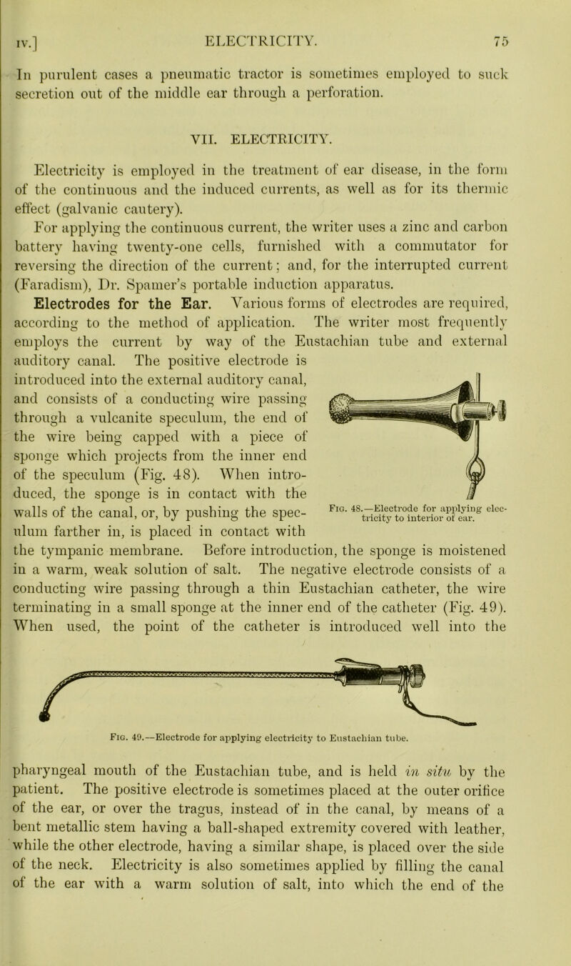 In purulent cases a pneumatic tractor is sometimes employed to suck secretion out of the middle ear through a perforation. VII. ELECTRICITY. Electricity is employed in the treatment of ear disease, in the form of the continuous and the induced currents, as well as for its thermic effect (galvanic cautery). For applying the continuous current, the writer uses a zinc and carbon battery having twenty-one cells, furnished with a commutator for reversing the direction of the current; and, for the interrupted current (Faradism), Dr. Spamer’s portable induction apparatus. Electrodes for the Ear. Various forms of electrodes are required, according to the method of application. The writer most frequently employs the current by way of the Eustachian tube and external auditory canal. The positive electrode is introduced into the external auditory canal, and consists of a conducting wire passing through a vulcanite speculum, the end of the wire being capped with a piece of sponge which projects from the inner end of the speculum (Fig. 48). When intro- duced, the sponge is in contact with the walls of the canal, or, by pushing the spec- ulum farther in, is placed in contact with the tympanic membrane. Before introduction, the sponge is moistened in a warm, weak solution of salt. The negative electrode consists of a conducting wire passing through a thin Eustachian catheter, the wire terminating in a small sponge at the inner end of the catheter (Fig. 49). When used, the point of the catheter is introduced well into the r Fig. 49.—Electrode for applying electricity to Eustachian tube. Fig. 48.—Electrode for applying elec- tricity to interior of ear. pharyngeal mouth of the Eustachian tube, and is held in situ by the patient. The positive electrode is sometimes placed at the outer orifice of the ear, or over the tragus, instead of in the canal, by means of a bent metallic stem having a ball-shaped extremity covered with leather, while the other electrode, having a similar shape, is placed over the side of the neck. Electricity is also sometimes applied by filling the canal of the ear with a warm solution of salt, into which the end of the