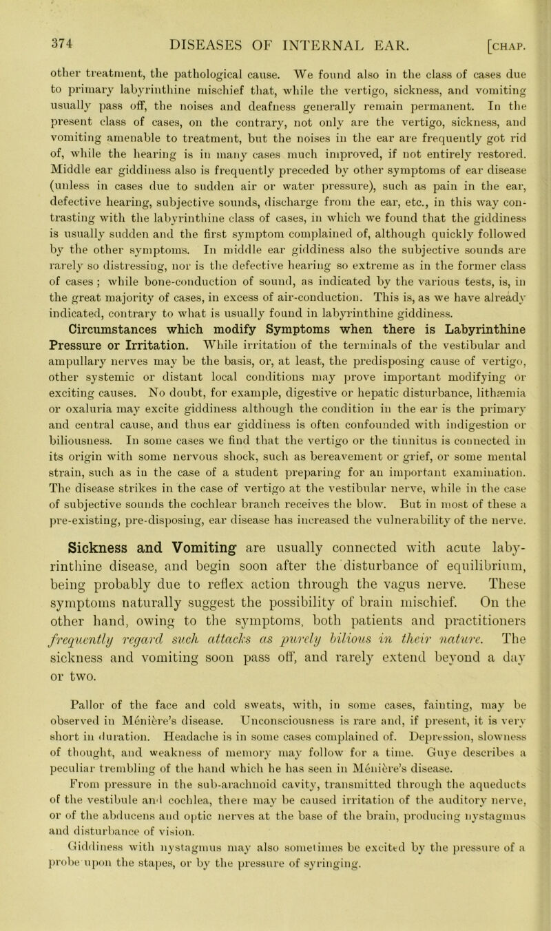 other treatment, the pathological cause. We found also in the class of cases due to primary labyrinthine mischief that, while the vertigo, sickness, and vomiting usually pass off, the noises and deafness generally remain permanent. In the present class of cases, on the contrary, not only are the vertigo, sickness, and vomiting amenable to treatment, but the noises in the ear are frequently got rid of, while the hearing is in many cases much improved, if not entirely restored. Middle ear giddiness also is frequently preceded by other symptoms of ear disease (unless in cases due to sudden air or water pressure), such as pain in the ear, defective hearing, subjective sounds, discharge from the ear, etc., in this way con- trasting with the labyrinthine class of cases, in which we found that the giddiness is usually sudden and the first symptom complained of, although quickly followed by the other symptoms. In middle ear giddiness also the subjective sounds are rarely so distressing, nor is the defective hearing so extreme as in the former class of cases ; while bone-conduction of sound, as indicated by the various tests, is, in the great majority of cases, in excess of air-conduction. This is, as we have already indicated, contrary to what is usually found in labyrinthine giddiness. Circumstances which modify Symptoms when there is Labyrinthine Pressure or Irritation. While irritation of the terminals of the vestibular and ampullary nerves may be the basis, or, at least, the predisposing cause of vertigo, other systemic or distant local conditions may prove important modifying or exciting causes. No doubt, for example, digestive or hepatic disturbance, lithaemia or oxaluria may excite giddiness although the condition in the ear is the primary and central cause, and thus ear giddiness is often confounded with indigestion or biliousness. In some cases we find that the vertigo or the tinnitus is connected in its origin with some nervous shock, such as bereavement or grief, or some mental strain, such as in the case of a student preparing for an important examination. The disease strikes in the case of vertigo at the vestibular nerve, while in the case of subjective sounds the cochlear branch receives the blow. But in most of these a pre-existing, pre-disposing, ear disease has increased the vulnerability of the nerve. Sickness and Vomiting are usually connected with acute labyr- rinthine disease, and begin soon after the disturbance of equilibrium, being probably due to reflex action through the vagus nerve. These symptoms naturally suggest the possibility of brain mischief. On the other hand, owing to the symptoms, both patients and practitioners frequently regard such attacks as purely bilious in their nature. The sickness and vomiting soon pass off, and rarely extend beyond a day or two. Pallor of the face and cold sweats, with, in some cases, fainting, may be observed in Meniere’s disease. Unconsciousness is rare and, if present, it is very- short in duration. Headache is in some cases complained of. Depression, slowness of thought, and weakness of memory may follow for a time. Guye describes a peculiar trembling of the hand which he has seen in Meniere’s disease. From pressure in the sub-arachnoid cavity, transmitted through the aqueducts of the vestibule and cochlea, there may be caused irritation of the auditory nerve, or of the abducens and optic nerves at the base of the brain, producing nystagmus and disturbance of vision. Gidd iness with nystagmus may also sometimes be excited by the pressure of a probe upon the stapes, or by the pressure of syringing.